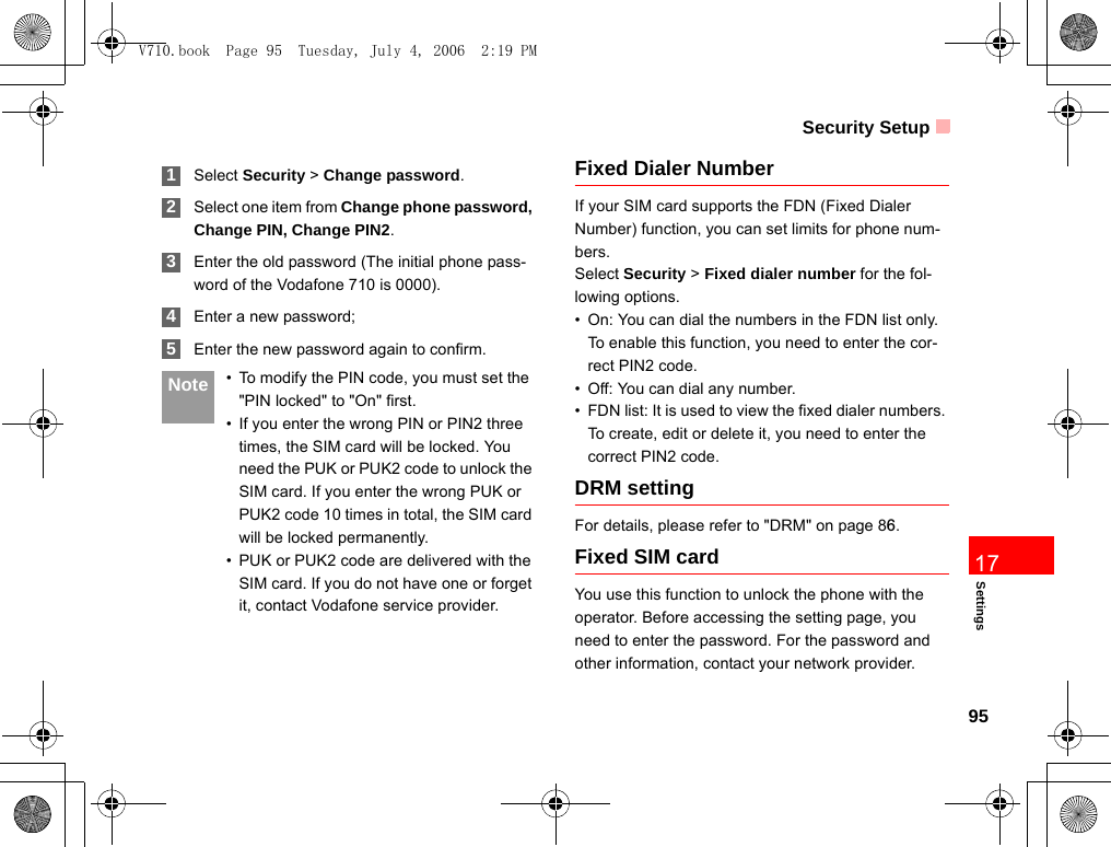 Security Setup95Settings17 1Select Security &gt; Change password. 2Select one item from Change phone password, Change PIN, Change PIN2. 3Enter the old password (The initial phone pass-word of the Vodafone 710 is 0000). 4Enter a new password; 5Enter the new password again to confirm. Note • To modify the PIN code, you must set the &quot;PIN locked&quot; to &quot;On&quot; first.• If you enter the wrong PIN or PIN2 three times, the SIM card will be locked. You need the PUK or PUK2 code to unlock the SIM card. If you enter the wrong PUK or PUK2 code 10 times in total, the SIM card will be locked permanently.• PUK or PUK2 code are delivered with the SIM card. If you do not have one or forget it, contact Vodafone service provider.Fixed Dialer NumberIf your SIM card supports the FDN (Fixed Dialer Number) function, you can set limits for phone num-bers.Select Security &gt; Fixed dialer number for the fol-lowing options.• On: You can dial the numbers in the FDN list only. To enable this function, you need to enter the cor-rect PIN2 code.• Off: You can dial any number.• FDN list: It is used to view the fixed dialer numbers. To create, edit or delete it, you need to enter the correct PIN2 code.DRM settingFor details, please refer to &quot;DRM&quot; on page 86.Fixed SIM cardYou use this function to unlock the phone with the operator. Before accessing the setting page, you need to enter the password. For the password and other information, contact your network provider.V710.book  Page 95  Tuesday, July 4, 2006  2:19 PM