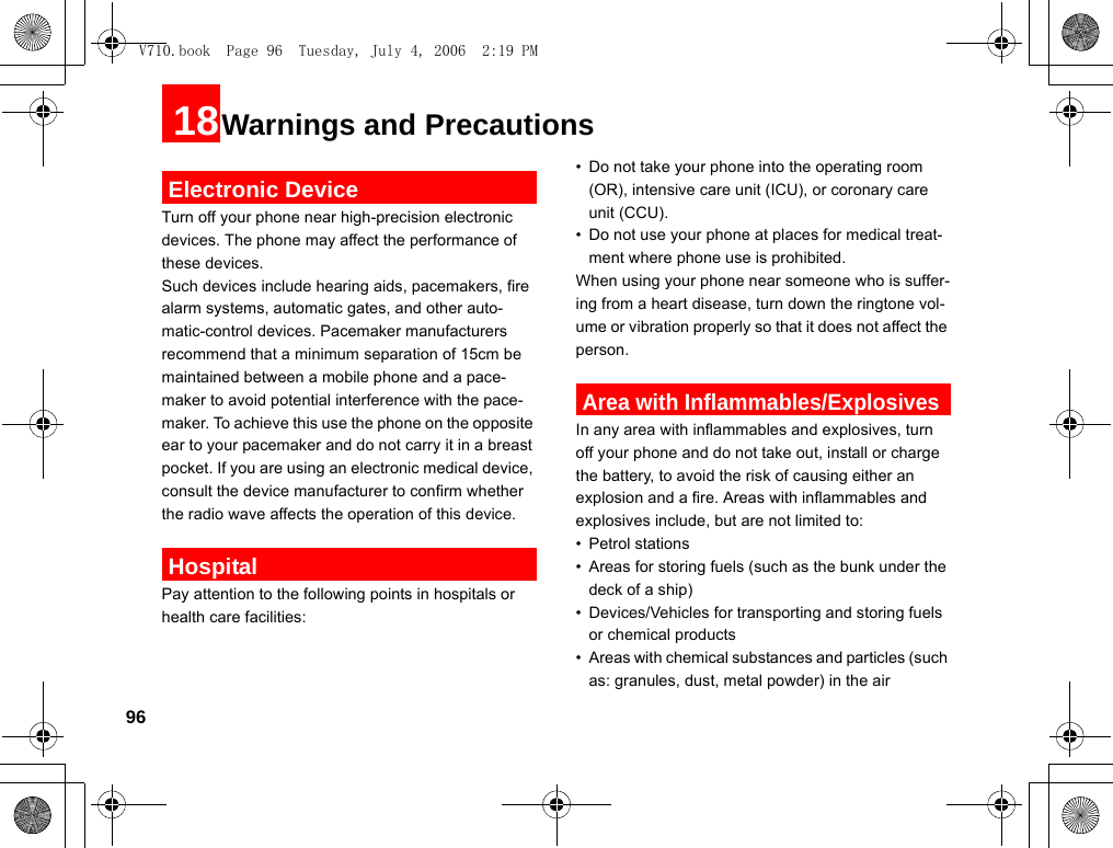 9618Warnings and Precautions Electronic DeviceTurn off your phone near high-precision electronic devices. The phone may affect the performance of these devices.Such devices include hearing aids, pacemakers, fire alarm systems, automatic gates, and other auto-matic-control devices. Pacemaker manufacturers recommend that a minimum separation of 15cm be maintained between a mobile phone and a pace-maker to avoid potential interference with the pace-maker. To achieve this use the phone on the opposite ear to your pacemaker and do not carry it in a breast pocket. If you are using an electronic medical device, consult the device manufacturer to confirm whether the radio wave affects the operation of this device. HospitalPay attention to the following points in hospitals or health care facilities:• Do not take your phone into the operating room (OR), intensive care unit (ICU), or coronary care unit (CCU).• Do not use your phone at places for medical treat-ment where phone use is prohibited.When using your phone near someone who is suffer-ing from a heart disease, turn down the ringtone vol-ume or vibration properly so that it does not affect the person. Area with Inflammables/ExplosivesIn any area with inflammables and explosives, turn off your phone and do not take out, install or charge the battery, to avoid the risk of causing either an explosion and a fire. Areas with inflammables and explosives include, but are not limited to:• Petrol stations• Areas for storing fuels (such as the bunk under the deck of a ship)• Devices/Vehicles for transporting and storing fuels or chemical products• Areas with chemical substances and particles (such as: granules, dust, metal powder) in the airV710.book  Page 96  Tuesday, July 4, 2006  2:19 PM