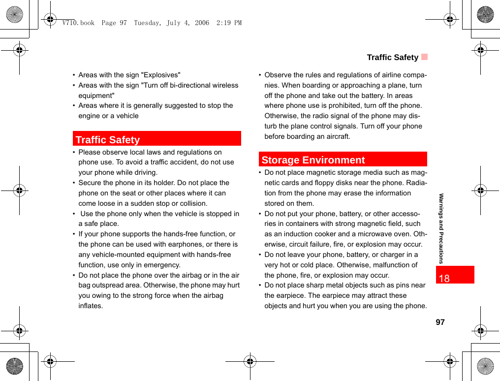 Traffic Safety97Warnings and Precautions18• Areas with the sign &quot;Explosives&quot;• Areas with the sign &quot;Turn off bi-directional wireless equipment&quot;• Areas where it is generally suggested to stop the engine or a vehicle Traffic Safety• Please observe local laws and regulations on phone use. To avoid a traffic accident, do not use your phone while driving.• Secure the phone in its holder. Do not place the phone on the seat or other places where it can come loose in a sudden stop or collision.•  Use the phone only when the vehicle is stopped in a safe place.• If your phone supports the hands-free function, or the phone can be used with earphones, or there is any vehicle-mounted equipment with hands-free function, use only in emergency.• Do not place the phone over the airbag or in the air bag outspread area. Otherwise, the phone may hurt you owing to the strong force when the airbag inflates.• Observe the rules and regulations of airline compa-nies. When boarding or approaching a plane, turn off the phone and take out the battery. In areas where phone use is prohibited, turn off the phone. Otherwise, the radio signal of the phone may dis-turb the plane control signals. Turn off your phone before boarding an aircraft. Storage Environment• Do not place magnetic storage media such as mag-netic cards and floppy disks near the phone. Radia-tion from the phone may erase the information stored on them.• Do not put your phone, battery, or other accesso-ries in containers with strong magnetic field, such as an induction cooker and a microwave oven. Oth-erwise, circuit failure, fire, or explosion may occur.• Do not leave your phone, battery, or charger in a very hot or cold place. Otherwise, malfunction of the phone, fire, or explosion may occur.• Do not place sharp metal objects such as pins near the earpiece. The earpiece may attract these objects and hurt you when you are using the phone.V710.book  Page 97  Tuesday, July 4, 2006  2:19 PM