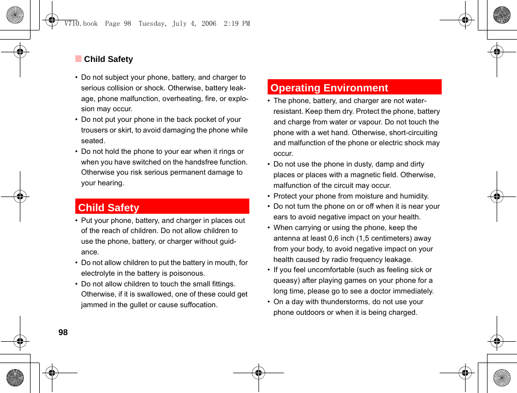 Child Safety98• Do not subject your phone, battery, and charger to serious collision or shock. Otherwise, battery leak-age, phone malfunction, overheating, fire, or explo-sion may occur.• Do not put your phone in the back pocket of your trousers or skirt, to avoid damaging the phone while seated.• Do not hold the phone to your ear when it rings or when you have switched on the handsfree function. Otherwise you risk serious permanent damage to your hearing. Child Safety• Put your phone, battery, and charger in places out of the reach of children. Do not allow children to use the phone, battery, or charger without guid-ance.• Do not allow children to put the battery in mouth, for electrolyte in the battery is poisonous.• Do not allow children to touch the small fittings. Otherwise, if it is swallowed, one of these could get jammed in the gullet or cause suffocation. Operating Environment• The phone, battery, and charger are not water-resistant. Keep them dry. Protect the phone, battery and charge from water or vapour. Do not touch the phone with a wet hand. Otherwise, short-circuiting and malfunction of the phone or electric shock may occur.• Do not use the phone in dusty, damp and dirty places or places with a magnetic field. Otherwise, malfunction of the circuit may occur.• Protect your phone from moisture and humidity.• Do not turn the phone on or off when it is near your ears to avoid negative impact on your health.• When carrying or using the phone, keep the antenna at least 0,6 inch (1,5 centimeters) away from your body, to avoid negative impact on your health caused by radio frequency leakage.• If you feel uncomfortable (such as feeling sick or queasy) after playing games on your phone for a long time, please go to see a doctor immediately.• On a day with thunderstorms, do not use your phone outdoors or when it is being charged.V710.book  Page 98  Tuesday, July 4, 2006  2:19 PM