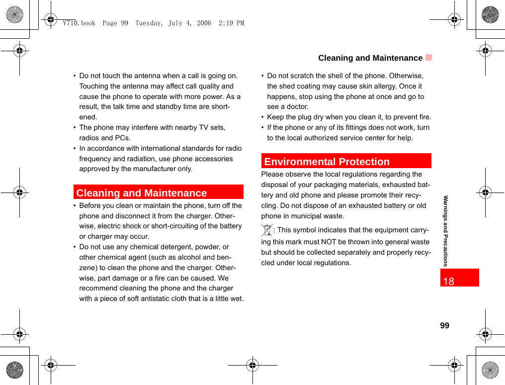 Cleaning and Maintenance99Warnings and Precautions18• Do not touch the antenna when a call is going on. Touching the antenna may affect call quality and cause the phone to operate with more power. As a result, the talk time and standby time are short-ened.• The phone may interfere with nearby TV sets, radios and PCs.• In accordance with international standards for radio frequency and radiation, use phone accessories approved by the manufacturer only. Cleaning and Maintenance• Before you clean or maintain the phone, turn off the phone and disconnect it from the charger. Other-wise, electric shock or short-circuiting of the battery or charger may occur.• Do not use any chemical detergent, powder, or other chemical agent (such as alcohol and ben-zene) to clean the phone and the charger. Other-wise, part damage or a fire can be caused. We recommend cleaning the phone and the charger with a piece of soft antistatic cloth that is a little wet.• Do not scratch the shell of the phone. Otherwise, the shed coating may cause skin allergy. Once it happens, stop using the phone at once and go to see a doctor.• Keep the plug dry when you clean it, to prevent fire.• If the phone or any of its fittings does not work, turn to the local authorized service center for help. Environmental ProtectionPlease observe the local regulations regarding the disposal of your packaging materials, exhausted bat-tery and old phone and please promote their recy-cling. Do not dispose of an exhausted battery or old phone in municipal waste.: This symbol indicates that the equipment carry-ing this mark must NOT be thrown into general waste but should be collected separately and properly recy-cled under local regulations.V710.book  Page 99  Tuesday, July 4, 2006  2:19 PM