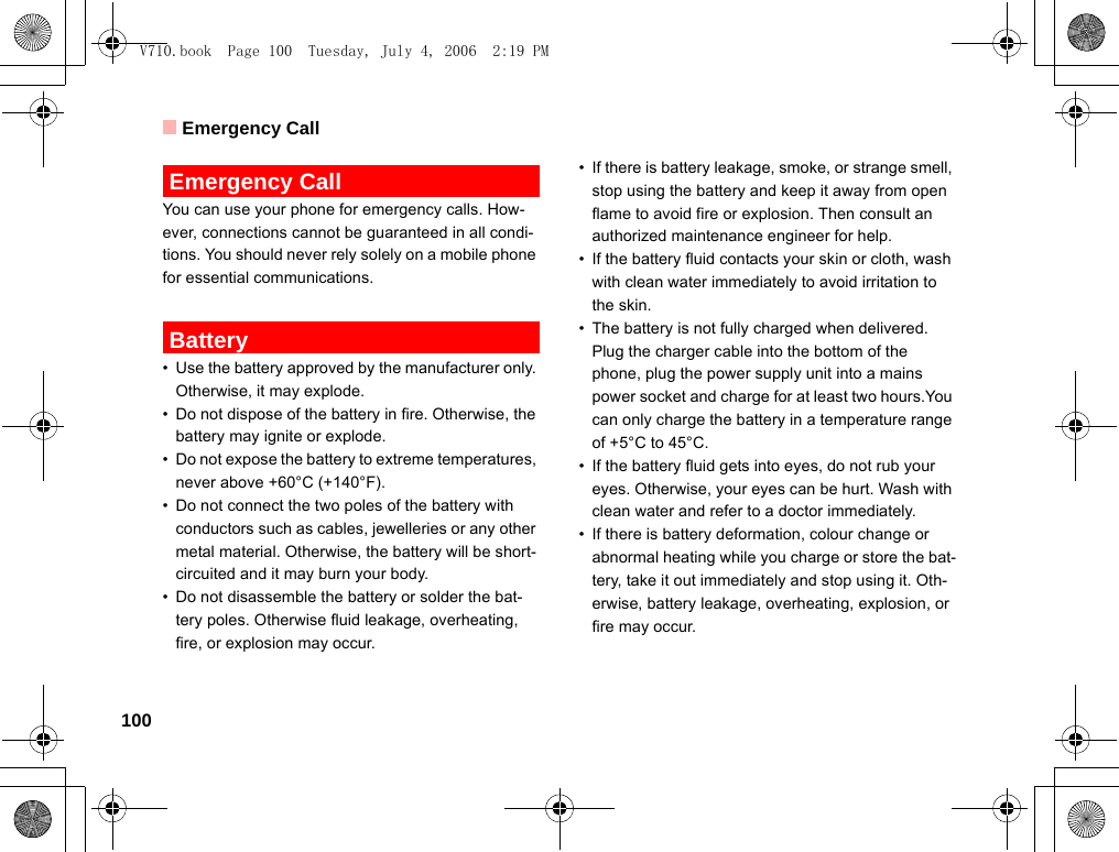 Emergency Call100 Emergency CallYou can use your phone for emergency calls. How-ever, connections cannot be guaranteed in all condi-tions. You should never rely solely on a mobile phone for essential communications. Battery• Use the battery approved by the manufacturer only. Otherwise, it may explode.• Do not dispose of the battery in fire. Otherwise, the battery may ignite or explode.• Do not expose the battery to extreme temperatures, never above +60°C (+140°F).• Do not connect the two poles of the battery with conductors such as cables, jewelleries or any other metal material. Otherwise, the battery will be short-circuited and it may burn your body.• Do not disassemble the battery or solder the bat-tery poles. Otherwise fluid leakage, overheating, fire, or explosion may occur.• If there is battery leakage, smoke, or strange smell, stop using the battery and keep it away from open flame to avoid fire or explosion. Then consult an authorized maintenance engineer for help.• If the battery fluid contacts your skin or cloth, wash with clean water immediately to avoid irritation to the skin.• The battery is not fully charged when delivered. Plug the charger cable into the bottom of the phone, plug the power supply unit into a mains power socket and charge for at least two hours.You can only charge the battery in a temperature range of +5°C to 45°C.• If the battery fluid gets into eyes, do not rub your eyes. Otherwise, your eyes can be hurt. Wash with clean water and refer to a doctor immediately.• If there is battery deformation, colour change or abnormal heating while you charge or store the bat-tery, take it out immediately and stop using it. Oth-erwise, battery leakage, overheating, explosion, or fire may occur.V710.book  Page 100  Tuesday, July 4, 2006  2:19 PM