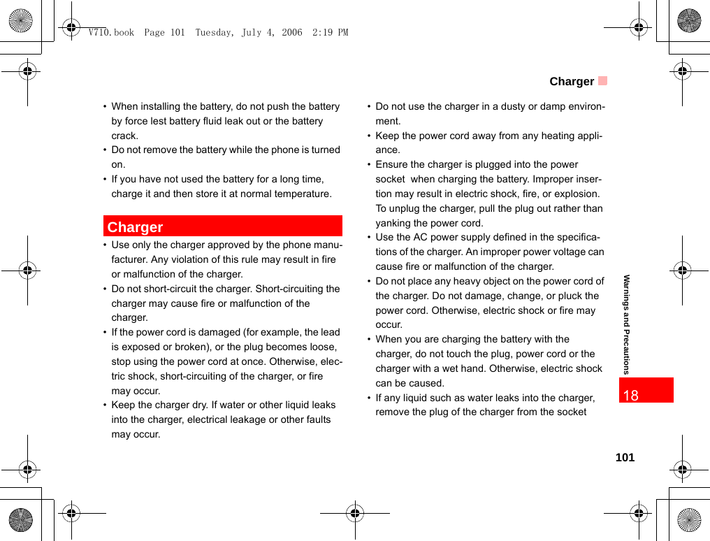 Charger101Warnings and Precautions18• When installing the battery, do not push the battery by force lest battery fluid leak out or the battery crack.• Do not remove the battery while the phone is turned on.• If you have not used the battery for a long time, charge it and then store it at normal temperature. Charger• Use only the charger approved by the phone manu-facturer. Any violation of this rule may result in fire or malfunction of the charger.• Do not short-circuit the charger. Short-circuiting the charger may cause fire or malfunction of the charger.• If the power cord is damaged (for example, the lead is exposed or broken), or the plug becomes loose, stop using the power cord at once. Otherwise, elec-tric shock, short-circuiting of the charger, or fire may occur.• Keep the charger dry. If water or other liquid leaks into the charger, electrical leakage or other faults may occur.• Do not use the charger in a dusty or damp environ-ment. • Keep the power cord away from any heating appli-ance.• Ensure the charger is plugged into the power socket  when charging the battery. Improper inser-tion may result in electric shock, fire, or explosion. To unplug the charger, pull the plug out rather than yanking the power cord.• Use the AC power supply defined in the specifica-tions of the charger. An improper power voltage can cause fire or malfunction of the charger.• Do not place any heavy object on the power cord of the charger. Do not damage, change, or pluck the power cord. Otherwise, electric shock or fire may occur.• When you are charging the battery with the charger, do not touch the plug, power cord or the charger with a wet hand. Otherwise, electric shock can be caused.• If any liquid such as water leaks into the charger, remove the plug of the charger from the socket V710.book  Page 101  Tuesday, July 4, 2006  2:19 PM