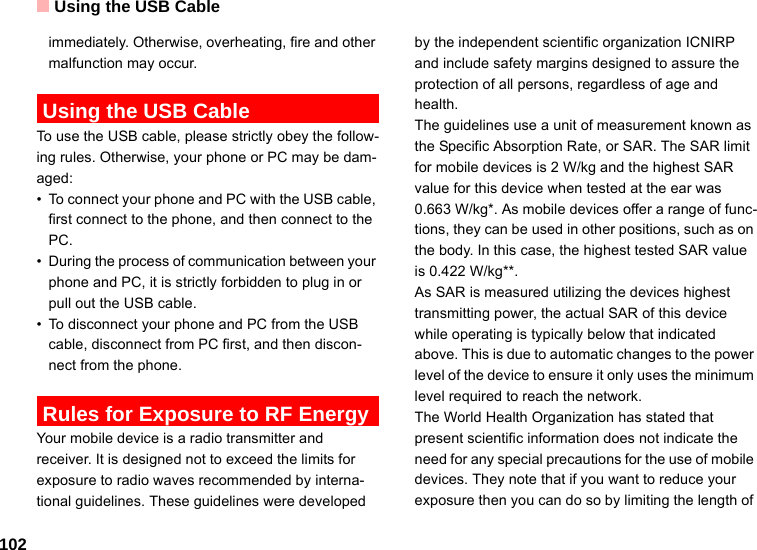 Using the USB Cable102immediately. Otherwise, overheating, fire and other malfunction may occur. Using the USB CableTo use the USB cable, please strictly obey the follow-ing rules. Otherwise, your phone or PC may be dam-aged:• To connect your phone and PC with the USB cable, first connect to the phone, and then connect to the PC.• During the process of communication between your phone and PC, it is strictly forbidden to plug in or pull out the USB cable. • To disconnect your phone and PC from the USB cable, disconnect from PC first, and then discon-nect from the phone. Rules for Exposure to RF EnergyYour mobile device is a radio transmitter and receiver. It is designed not to exceed the limits for exposure to radio waves recommended by interna-tional guidelines. These guidelines were developed by the independent scientific organization ICNIRP and include safety margins designed to assure the protection of all persons, regardless of age and health.The guidelines use a unit of measurement known as the Specific Absorption Rate, or SAR. The SAR limit for mobile devices is 2 W/kg and the highest SAR value for this device when tested at the ear was 0.663 W/kg*. As mobile devices offer a range of func-tions, they can be used in other positions, such as on the body. In this case, the highest tested SAR value is 0.422 W/kg**.As SAR is measured utilizing the devices highest transmitting power, the actual SAR of this device while operating is typically below that indicated above. This is due to automatic changes to the power level of the device to ensure it only uses the minimum level required to reach the network. The World Health Organization has stated that present scientific information does not indicate the need for any special precautions for the use of mobile devices. They note that if you want to reduce your exposure then you can do so by limiting the length of 