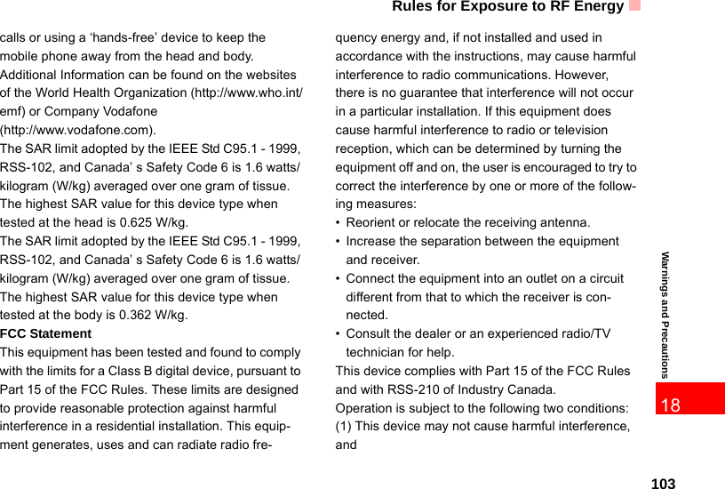 Rules for Exposure to RF Energy103Warnings and Precautions18calls or using a ‘hands-free’ device to keep the mobile phone away from the head and body. Additional Information can be found on the websites of the World Health Organization (http://www.who.int/emf) or Company Vodafone (http://www.vodafone.com).The SAR limit adopted by the IEEE Std C95.1 - 1999, RSS-102, and Canada’ s Safety Code 6 is 1.6 watts/kilogram (W/kg) averaged over one gram of tissue. The highest SAR value for this device type when tested at the head is 0.625 W/kg.The SAR limit adopted by the IEEE Std C95.1 - 1999, RSS-102, and Canada’ s Safety Code 6 is 1.6 watts/kilogram (W/kg) averaged over one gram of tissue. The highest SAR value for this device type when tested at the body is 0.362 W/kg.FCC StatementThis equipment has been tested and found to comply with the limits for a Class B digital device, pursuant to Part 15 of the FCC Rules. These limits are designed to provide reasonable protection against harmful interference in a residential installation. This equip-ment generates, uses and can radiate radio fre-quency energy and, if not installed and used in accordance with the instructions, may cause harmful interference to radio communications. However, there is no guarantee that interference will not occur in a particular installation. If this equipment does cause harmful interference to radio or television reception, which can be determined by turning the equipment off and on, the user is encouraged to try to correct the interference by one or more of the follow-ing measures:• Reorient or relocate the receiving antenna.• Increase the separation between the equipment and receiver. • Connect the equipment into an outlet on a circuit different from that to which the receiver is con-nected.• Consult the dealer or an experienced radio/TV technician for help.This device complies with Part 15 of the FCC Rules and with RSS-210 of Industry Canada.Operation is subject to the following two conditions:(1) This device may not cause harmful interference, and 