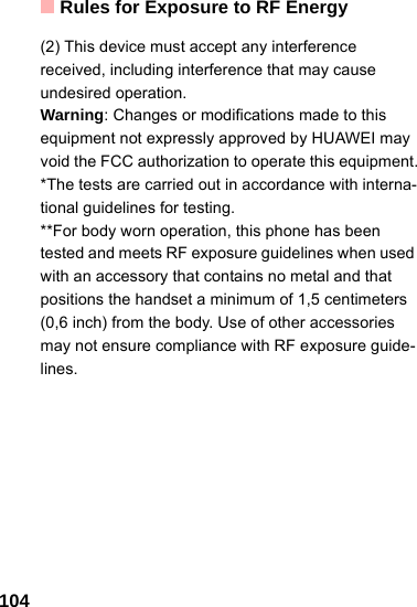 Rules for Exposure to RF Energy104(2) This device must accept any interference received, including interference that may cause undesired operation.Warning: Changes or modifications made to this equipment not expressly approved by HUAWEI may void the FCC authorization to operate this equipment.*The tests are carried out in accordance with interna-tional guidelines for testing.**For body worn operation, this phone has been tested and meets RF exposure guidelines when used with an accessory that contains no metal and that positions the handset a minimum of 1,5 centimeters (0,6 inch) from the body. Use of other accessories may not ensure compliance with RF exposure guide-lines. 
