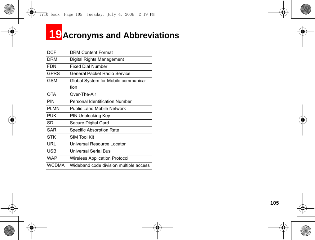 10519Acronyms and AbbreviationsDCF DRM Content FormatDRM Digital Rights ManagementFDN Fixed Dial NumberGPRS General Packet Radio ServiceGSM Global System for Mobile communica-tionOTA Over-The-AirPIN Personal Identification NumberPLMN Public Land Mobile NetworkPUK PIN Unblocking KeySD Secure Digital CardSAR Specific Absorption RateSTK SIM Tool KitURL Universal Resource LocatorUSB Universal Serial BusWAP Wireless Application ProtocolWCDMA Wideband code division multiple accessV710.book  Page 105  Tuesday, July 4, 2006  2:19 PM