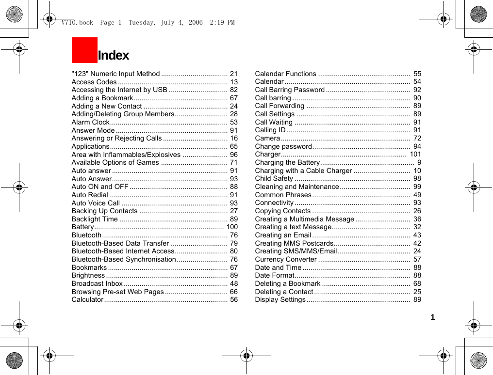 1&quot;123&quot; Numeric Input Method .................................. 21Access Codes ........................................................ 13Accessing the Internet by USB .............................. 82Adding a Bookmark................................................ 67Adding a New Contact ........................................... 24Adding/Deleting Group Members........................... 28Alarm Clock............................................................ 53Answer Mode ......................................................... 91Answering or Rejecting Calls ................................. 16Applications............................................................ 65Area with Inflammables/Explosives ....................... 96Available Options of Games .................................. 71Auto answer ........................................................... 91Auto Answer........................................................... 93Auto ON and OFF .................................................. 88Auto Redial ............................................................ 91Auto Voice Call ...................................................... 93Backing Up Contacts ............................................. 27Backlight Time ....................................................... 89Battery.................................................................. 100Bluetooth................................................................ 76Bluetooth-Based Data Transfer ............................. 79Bluetooth-Based Internet Access........................... 80Bluetooth-Based Synchronisation.......................... 76Bookmarks ............................................................. 67Brightness .............................................................. 89Broadcast Inbox ..................................................... 48Browsing Pre-set Web Pages ................................ 66Calculator ............................................................... 56Calendar Functions ...............................................  55Calendar ................................................................  54Call Barring Password ...........................................  92Call barring ............................................................  90Call Forwarding .....................................................  89Call Settings ..........................................................  89Call Waiting ...........................................................  91Calling ID ...............................................................  91Camera ..................................................................  72Change password.................................................. 94Charger................................................................  101Charging the Battery................................................  9Charging with a Cable Charger .............................  10Child Safety ...........................................................  98Cleaning and Maintenance....................................  99Common Phrases..................................................  49Connectivity ...........................................................  93Copying Contacts ..................................................  26Creating a Multimedia Message ............................  36Creating a text Message........................................  32Creating an Email ..................................................  43Creating MMS Postcards.......................................  42Creating SMS/MMS/Email.....................................  24Currency Converter ...............................................  57Date and Time .......................................................  88Date Format...........................................................  88Deleting a Bookmark .............................................  68Deleting a Contact .................................................  25Display Settings.....................................................  89Index V710.book  Page 1  Tuesday, July 4, 2006  2:19 PM
