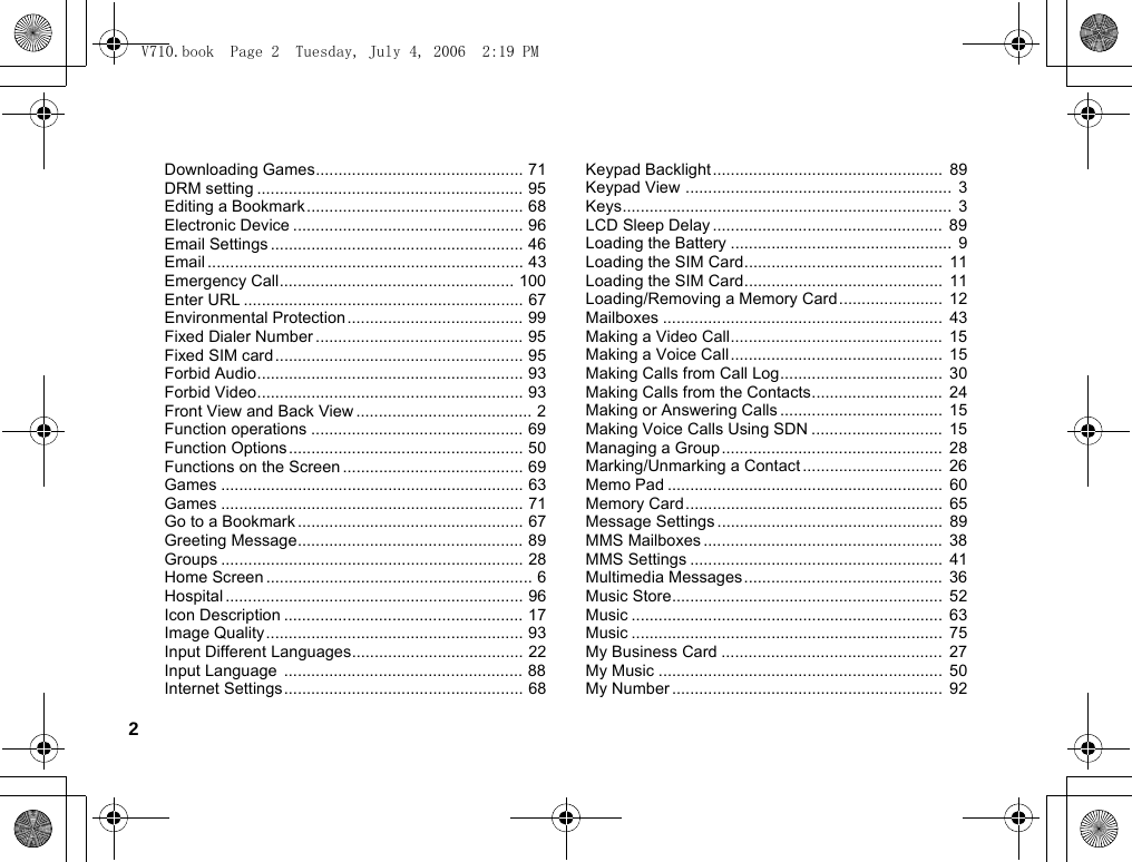2Downloading Games.............................................. 71DRM setting ........................................................... 95Editing a Bookmark................................................ 68Electronic Device ................................................... 96Email Settings ........................................................ 46Email ...................................................................... 43Emergency Call.................................................... 100Enter URL .............................................................. 67Environmental Protection ....................................... 99Fixed Dialer Number .............................................. 95Fixed SIM card....................................................... 95Forbid Audio........................................................... 93Forbid Video........................................................... 93Front View and Back View ....................................... 2Function operations ............................................... 69Function Options.................................................... 50Functions on the Screen ........................................ 69Games ................................................................... 63Games ................................................................... 71Go to a Bookmark .................................................. 67Greeting Message.................................................. 89Groups ................................................................... 28Home Screen ........................................................... 6Hospital .................................................................. 96Icon Description ..................................................... 17Image Quality ......................................................... 93Input Different Languages...................................... 22Input Language ..................................................... 88Internet Settings..................................................... 68Keypad Backlight...................................................  89Keypad View ...........................................................  3Keys.........................................................................  3LCD Sleep Delay ...................................................  89Loading the Battery .................................................  9Loading the SIM Card............................................  11Loading the SIM Card............................................  11Loading/Removing a Memory Card....................... 12Mailboxes ..............................................................  43Making a Video Call...............................................  15Making a Voice Call...............................................  15Making Calls from Call Log....................................  30Making Calls from the Contacts.............................  24Making or Answering Calls ....................................  15Making Voice Calls Using SDN .............................  15Managing a Group.................................................  28Marking/Unmarking a Contact ...............................  26Memo Pad .............................................................  60Memory Card.........................................................  65Message Settings ..................................................  89MMS Mailboxes .....................................................  38MMS Settings ........................................................  41Multimedia Messages............................................  36Music Store............................................................  52Music .....................................................................  63Music .....................................................................  75My Business Card .................................................  27My Music ...............................................................  50My Number ............................................................  92V710.book  Page 2  Tuesday, July 4, 2006  2:19 PM