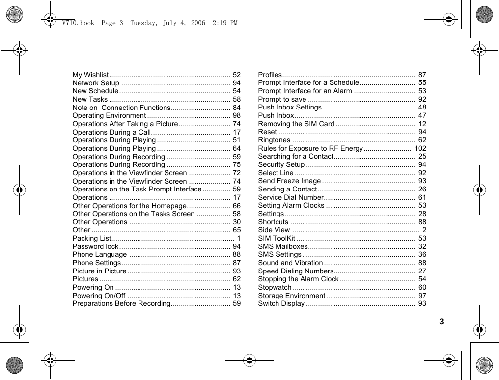 3My Wishlist ............................................................. 52Network Setup ....................................................... 94New Schedule ........................................................ 54New Tasks ............................................................. 58Note on  Connection Functions.............................. 84Operating Environment .......................................... 98Operations After Taking a Picture .......................... 74Operations During a Call........................................ 17Operations During Playing ..................................... 51Operations During Playing ..................................... 64Operations During Recording ................................ 59Operations During Recording ................................ 75Operations in the Viewfinder Screen ..................... 72Operations in the Viewfinder Screen ..................... 74Operations on the Task Prompt Interface .............. 59Operations ............................................................. 17Other Operations for the Homepage...................... 66Other Operations on the Tasks Screen ................. 58Other Operations ................................................... 30Other ...................................................................... 65Packing List.............................................................. 1Password lock ........................................................ 94Phone Language ................................................... 88Phone Settings....................................................... 87Picture in Picture .................................................... 93Pictures .................................................................. 62Powering On .......................................................... 13Powering On/Off .................................................... 13Preparations Before Recording.............................. 59Profiles...................................................................  87Prompt Interface for a Schedule............................  55Prompt Interface for an Alarm ...............................  53Prompt to save ......................................................  92Push Inbox Settings...............................................  48Push Inbox.............................................................  47Removing the SIM Card ........................................  12Reset .....................................................................  94Ringtones .............................................................. 62Rules for Exposure to RF Energy ........................  102Searching for a Contact.........................................  25Security Setup .......................................................  94Select Line.............................................................  92Send Freeze Image ...............................................  93Sending a Contact .................................................  26Service Dial Number..............................................  61Setting Alarm Clocks .............................................  53Settings..................................................................  28Shortcuts ...............................................................  88Side View ................................................................  2SIM ToolKit ............................................................  53SMS Mailboxes......................................................  32SMS Settings.........................................................  36Sound and Vibration ..............................................  88Speed Dialing Numbers.........................................  27Stopping the Alarm Clock ......................................  54Stopwatch..............................................................  60Storage Environment .............................................  97Switch Display .......................................................  93V710.book  Page 3  Tuesday, July 4, 2006  2:19 PM