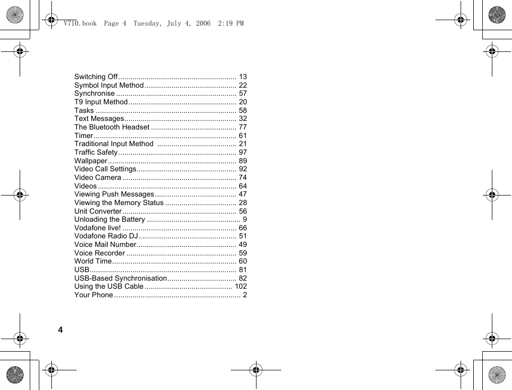 4Switching Off.......................................................... 13Symbol Input Method ............................................. 22Synchronise ........................................................... 57T9 Input Method..................................................... 20Tasks ..................................................................... 58Text Messages....................................................... 32The Bluetooth Headset .......................................... 77Timer...................................................................... 61Traditional Input Method  ....................................... 21Traffic Safety .......................................................... 97Wallpaper ............................................................... 89Video Call Settings................................................. 92Video Camera ........................................................ 74Videos .................................................................... 64Viewing Push Messages........................................ 47Viewing the Memory Status ................................... 28Unit Converter........................................................ 56Unloading the Battery .............................................. 9Vodafone live! ........................................................ 66Vodafone Radio DJ................................................ 51Voice Mail Number................................................. 49Voice Recorder ...................................................... 59World Time............................................................. 60USB........................................................................ 81USB-Based Synchronisation.................................. 82Using the USB Cable ........................................... 102Your Phone .............................................................. 2V710.book  Page 4  Tuesday, July 4, 2006  2:19 PM