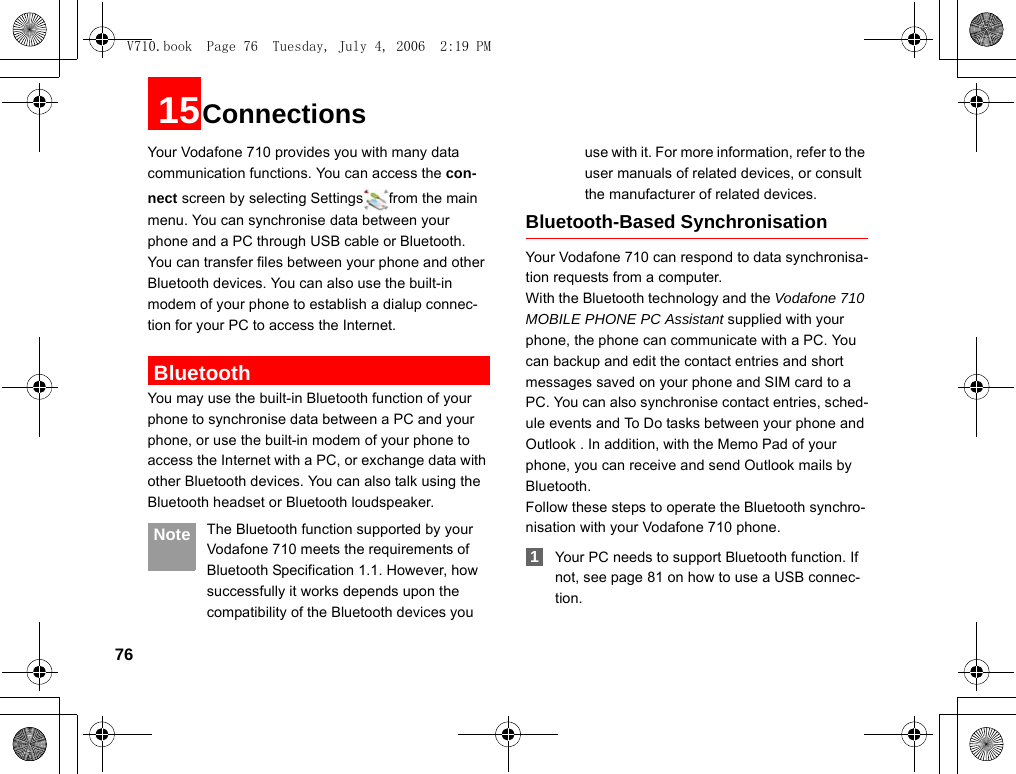 7615ConnectionsYour Vodafone 710 provides you with many data communication functions. You can access the con-nect screen by selecting Settings from the main menu. You can synchronise data between your phone and a PC through USB cable or Bluetooth. You can transfer files between your phone and other Bluetooth devices. You can also use the built-in modem of your phone to establish a dialup connec-tion for your PC to access the Internet. BluetoothYou may use the built-in Bluetooth function of your phone to synchronise data between a PC and your phone, or use the built-in modem of your phone to access the Internet with a PC, or exchange data with other Bluetooth devices. You can also talk using the Bluetooth headset or Bluetooth loudspeaker. Note The Bluetooth function supported by your Vodafone 710 meets the requirements of Bluetooth Specification 1.1. However, how successfully it works depends upon the compatibility of the Bluetooth devices you use with it. For more information, refer to the user manuals of related devices, or consult the manufacturer of related devices.Bluetooth-Based SynchronisationYour Vodafone 710 can respond to data synchronisa-tion requests from a computer.With the Bluetooth technology and the Vodafone 710 MOBILE PHONE PC Assistant supplied with your phone, the phone can communicate with a PC. You can backup and edit the contact entries and short messages saved on your phone and SIM card to a PC. You can also synchronise contact entries, sched-ule events and To Do tasks between your phone and Outlook . In addition, with the Memo Pad of your phone, you can receive and send Outlook mails by Bluetooth.Follow these steps to operate the Bluetooth synchro-nisation with your Vodafone 710 phone. 1Your PC needs to support Bluetooth function. If not, see page 81 on how to use a USB connec-tion.V710.book  Page 76  Tuesday, July 4, 2006  2:19 PM