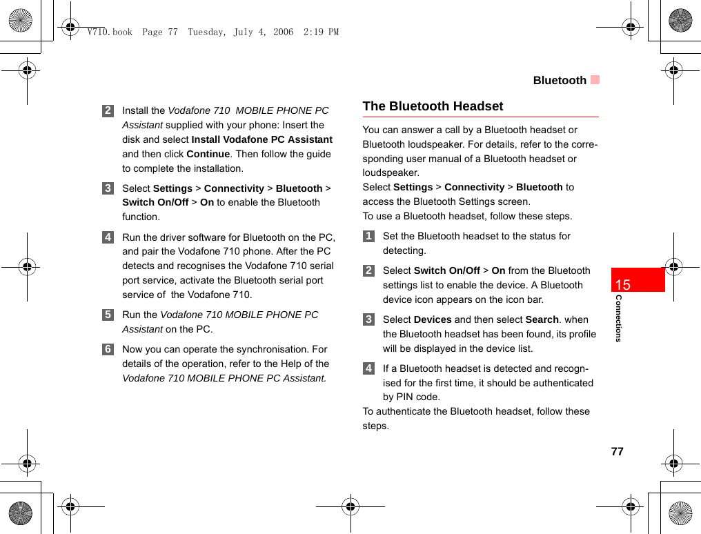 Bluetooth77Connections15 2Install the Vodafone 710  MOBILE PHONE PC Assistant supplied with your phone: Insert the disk and select Install Vodafone PC Assistant and then click Continue. Then follow the guide to complete the installation. 3Select Settings &gt; Connectivity &gt; Bluetooth &gt; Switch On/Off &gt; On to enable the Bluetooth function. 4Run the driver software for Bluetooth on the PC, and pair the Vodafone 710 phone. After the PC detects and recognises the Vodafone 710 serial port service, activate the Bluetooth serial port service of  the Vodafone 710. 5Run the Vodafone 710 MOBILE PHONE PC Assistant on the PC. 6Now you can operate the synchronisation. For details of the operation, refer to the Help of the Vodafone 710 MOBILE PHONE PC Assistant.The Bluetooth HeadsetYou can answer a call by a Bluetooth headset or Bluetooth loudspeaker. For details, refer to the corre-sponding user manual of a Bluetooth headset or loudspeaker.Select Settings &gt; Connectivity &gt; Bluetooth to access the Bluetooth Settings screen.To use a Bluetooth headset, follow these steps. 1Set the Bluetooth headset to the status for detecting. 2Select Switch On/Off &gt; On from the Bluetooth settings list to enable the device. A Bluetooth device icon appears on the icon bar. 3Select Devices and then select Search. when the Bluetooth headset has been found, its profile will be displayed in the device list. 4If a Bluetooth headset is detected and recogn-ised for the first time, it should be authenticated by PIN code. To authenticate the Bluetooth headset, follow these steps.  V710.book  Page 77  Tuesday, July 4, 2006  2:19 PM