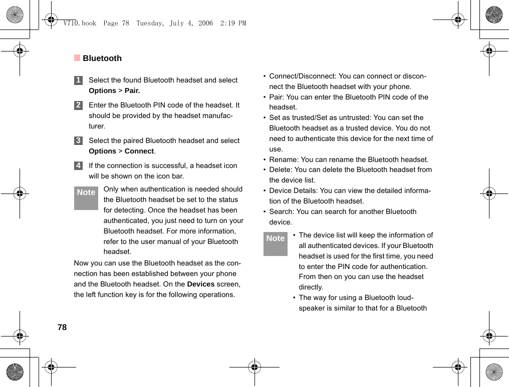 Bluetooth78 1Select the found Bluetooth headset and select Options &gt; Pair. 2Enter the Bluetooth PIN code of the headset. It should be provided by the headset manufac-turer. 3Select the paired Bluetooth headset and selectOptions &gt; Connect. 4If the connection is successful, a headset icon will be shown on the icon bar. Note Only when authentication is needed should the Bluetooth headset be set to the status for detecting. Once the headset has been authenticated, you just need to turn on your Bluetooth headset. For more information, refer to the user manual of your Bluetooth headset.Now you can use the Bluetooth headset as the con-nection has been established between your phone and the Bluetooth headset. On the Devices screen,  the left function key is for the following operations.• Connect/Disconnect: You can connect or discon-nect the Bluetooth headset with your phone.• Pair: You can enter the Bluetooth PIN code of theheadset.• Set as trusted/Set as untrusted: You can set the Bluetooth headset as a trusted device. You do not need to authenticate this device for the next time of use.    • Rename: You can rename the Bluetooth headset.• Delete: You can delete the Bluetooth headset from the device list.• Device Details: You can view the detailed informa-tion of the Bluetooth headset.• Search: You can search for another Bluetooth device. Note • The device list will keep the information of all authenticated devices. If your Bluetooth headset is used for the first time, you need to enter the PIN code for authentication. From then on you can use the headset directly.• The way for using a Bluetooth loud-speaker is similar to that for a Bluetooth V710.book  Page 78  Tuesday, July 4, 2006  2:19 PM