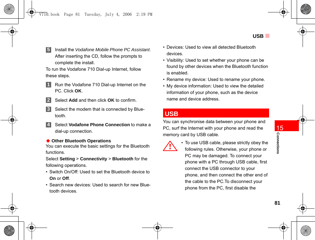 USB81Connections15 5Install the Vodafone Mobile Phone PC Assistant. After inserting the CD, follow the prompts to complete the install.To run the Vodafone 710 Dial-up Internet, follow these steps. 1Run the Vodafone 710 Dial-up Internet on the PC. Click OK. 2Select Add and then click OK to confirm. 3Select the modem that is connected by Blue-tooth. 4Select Vodafone Phone Connection to make a dial-up connection.◆ Other Bluetooth OperationsYou can execute the basic settings for the Bluetooth functions.Select Setting &gt; Connectivity &gt; Bluetooth for the following operations.• Switch On/Off: Used to set the Bluetooth device to On or Off.• Search new devices: Used to search for new Blue-tooth devices.• Devices: Used to view all detected Bluetooth devices.• Visibility: Used to set whether your phone can be found by other devices when the Bluetooth function is enabled.• Rename my device: Used to rename your phone.• My device information: Used to view the detailed information of your phone, such as the device name and device address. USBYou can synchronise data between your phone and PC, surf the Internet with your phone and read the memory card by USB cable.! • To use USB cable, please strictly obey the following rules. Otherwise, your phone or PC may be damaged. To connect your phone with a PC through USB cable, first connect the USB connector to your phone, and then connect the other end of the cable to the PC.To disconnect your phone from the PC, first disable the V710.book  Page 81  Tuesday, July 4, 2006  2:19 PM