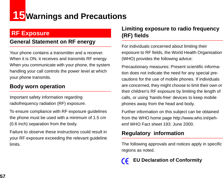 5715Warnings and Precautions RF ExposureGeneral Statement on RF energyYour phone contains a transmitter and a receiver. When it is ON, it receives and transmits RF energy. When you communicate with your phone, the system handling your call controls the power level at which your phone transmits.Body worn operation Important safety information regarding  radiofrequency radiation (RF) exposure. To ensure compliance with RF exposure guidelines the phone must be used with a minimum of 1.5 cm (0.6 inch) separation from the body.Failure to observe these instructions could result in your RF exposure exceeding the relevant guideline limits. Limiting exposure to radio frequency (RF) fieldsFor individuals concerned about limiting their exposure to RF fields, the World Health Organisation (WHO) provides the following advice:Precautionary measures: Present scientific informa-tion does not indicate the need for any special pre-cautions for the use of mobile phones. If individuals are concerned, they might choose to limit their own or their children&apos;s RF exposure by limiting the length of calls, or using &apos;hands-free&apos; devices to keep mobile phones away from the head and body.Further information on this subject can be obtained from the WHO home page http://www.who.int/peh-emf WHO Fact sheet 193: June 2000.Regulatory  informationThe following approvals and notices apply in specific regions as noted.EU Declaration of Conformity