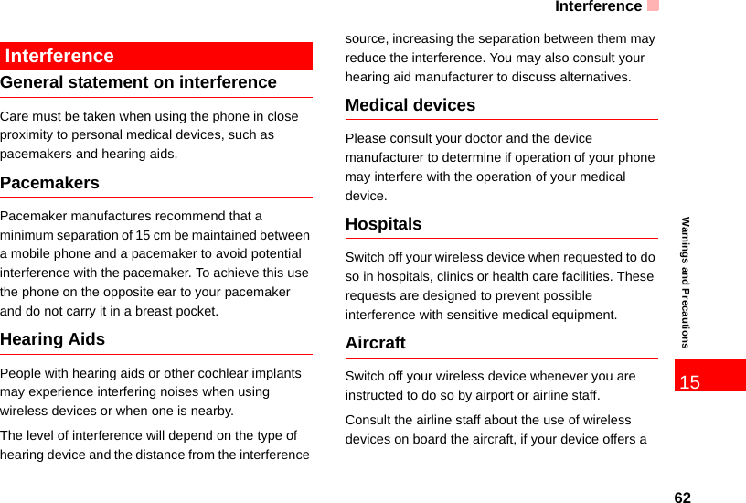 Interference6215Warnings and Precautions InterferenceGeneral statement on interferenceCare must be taken when using the phone in close proximity to personal medical devices, such as pacemakers and hearing aids.PacemakersPacemaker manufactures recommend that a minimum separation of 15 cm be maintained between a mobile phone and a pacemaker to avoid potential interference with the pacemaker. To achieve this use the phone on the opposite ear to your pacemaker and do not carry it in a breast pocket. Hearing AidsPeople with hearing aids or other cochlear implants may experience interfering noises when using wireless devices or when one is nearby.The level of interference will depend on the type of hearing device and the distance from the interference source, increasing the separation between them may reduce the interference. You may also consult your hearing aid manufacturer to discuss alternatives.Medical devicesPlease consult your doctor and the device manufacturer to determine if operation of your phone may interfere with the operation of your medical device.HospitalsSwitch off your wireless device when requested to do so in hospitals, clinics or health care facilities. These requests are designed to prevent possible interference with sensitive medical equipment.AircraftSwitch off your wireless device whenever you are instructed to do so by airport or airline staff.Consult the airline staff about the use of wireless devices on board the aircraft, if your device offers a 