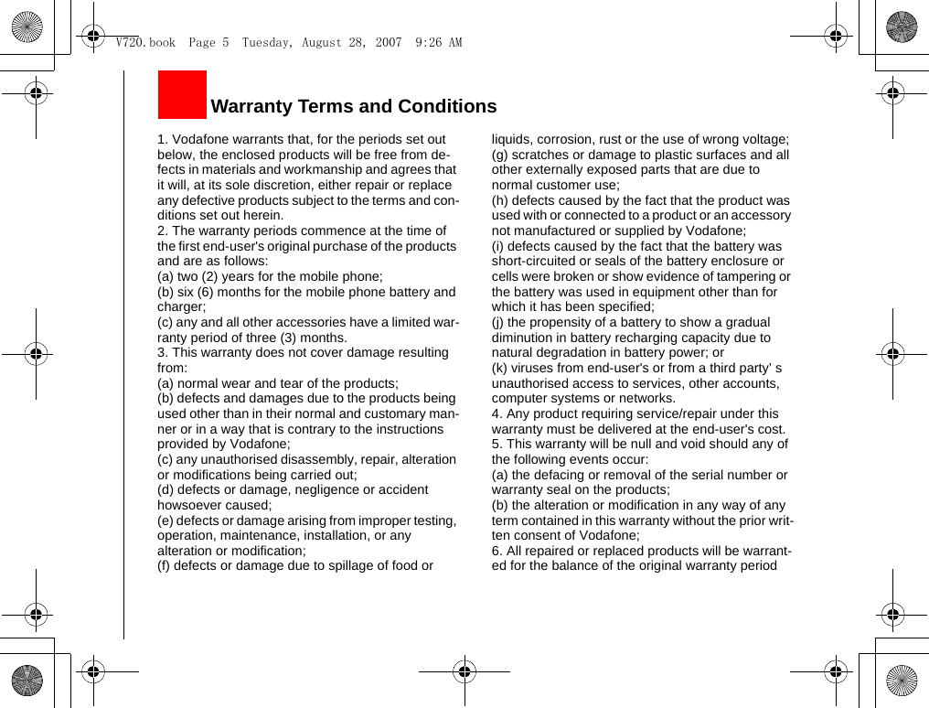 1. Vodafone warrants that, for the periods set out below, the enclosed products will be free from de-fects in materials and workmanship and agrees that it will, at its sole discretion, either repair or replace any defective products subject to the terms and con-ditions set out herein.2. The warranty periods commence at the time of the first end-user&apos;s original purchase of the products and are as follows:(a) two (2) years for the mobile phone;(b) six (6) months for the mobile phone battery and charger;(c) any and all other accessories have a limited war-ranty period of three (3) months.3. This warranty does not cover damage resulting from:(a) normal wear and tear of the products;(b) defects and damages due to the products being used other than in their normal and customary man-ner or in a way that is contrary to the instructions provided by Vodafone;(c) any unauthorised disassembly, repair, alteration or modifications being carried out;(d) defects or damage, negligence or accident howsoever caused;(e) defects or damage arising from improper testing, operation, maintenance, installation, or any alteration or modification;(f) defects or damage due to spillage of food or liquids, corrosion, rust or the use of wrong voltage;(g) scratches or damage to plastic surfaces and all other externally exposed parts that are due to normal customer use;(h) defects caused by the fact that the product was used with or connected to a product or an accessory not manufactured or supplied by Vodafone;(i) defects caused by the fact that the battery was short-circuited or seals of the battery enclosure or cells were broken or show evidence of tampering or the battery was used in equipment other than for which it has been specified;(j) the propensity of a battery to show a gradual diminution in battery recharging capacity due to natural degradation in battery power; or(k) viruses from end-user&apos;s or from a third party’ s unauthorised access to services, other accounts, computer systems or networks.4. Any product requiring service/repair under this warranty must be delivered at the end-user&apos;s cost.5. This warranty will be null and void should any of the following events occur:(a) the defacing or removal of the serial number or warranty seal on the products; (b) the alteration or modification in any way of any term contained in this warranty without the prior writ-ten consent of Vodafone;6. All repaired or replaced products will be warrant-ed for the balance of the original warranty period      Warranty Terms and ConditionsV720.book  Page 5  Tuesday, August 28, 2007  9:26 AM