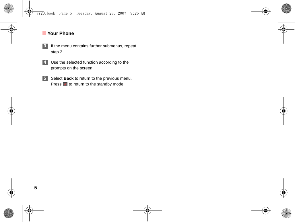 Your Phone5 3If the menu contains further submenus, repeat step 2. 4Use the selected function according to the prompts on the screen. 5Select Back to return to the previous menu. Press   to return to the standby mode.V720.book  Page 5  Tuesday, August 28, 2007  9:26 AM