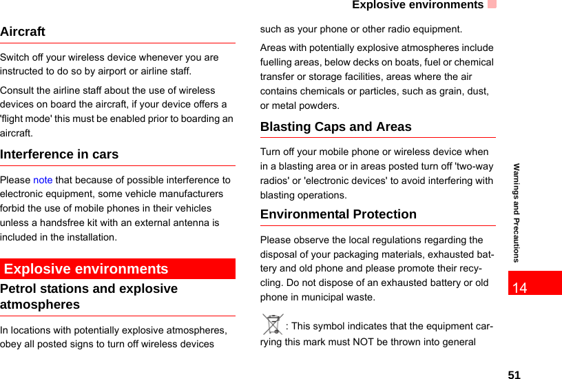 Explosive environments5114Warnings and PrecautionsAircraftSwitch off your wireless device whenever you are instructed to do so by airport or airline staff.Consult the airline staff about the use of wireless devices on board the aircraft, if your device offers a &apos;flight mode&apos; this must be enabled prior to boarding an aircraft.  Interference in carsPlease note that because of possible interference to electronic equipment, some vehicle manufacturers forbid the use of mobile phones in their vehicles unless a handsfree kit with an external antenna is included in the installation. Explosive environmentsPetrol stations and explosive atmospheresIn locations with potentially explosive atmospheres, obey all posted signs to turn off wireless devicessuch as your phone or other radio equipment.Areas with potentially explosive atmospheres include fuelling areas, below decks on boats, fuel or chemical transfer or storage facilities, areas where the air contains chemicals or particles, such as grain, dust, or metal powders.Blasting Caps and Areas Turn off your mobile phone or wireless device when in a blasting area or in areas posted turn off &apos;two-way radios&apos; or &apos;electronic devices&apos; to avoid interfering with blasting operations.Environmental ProtectionPlease observe the local regulations regarding the disposal of your packaging materials, exhausted bat-tery and old phone and please promote their recy-cling. Do not dispose of an exhausted battery or old phone in municipal waste.: This symbol indicates that the equipment car-rying this mark must NOT be thrown into general 