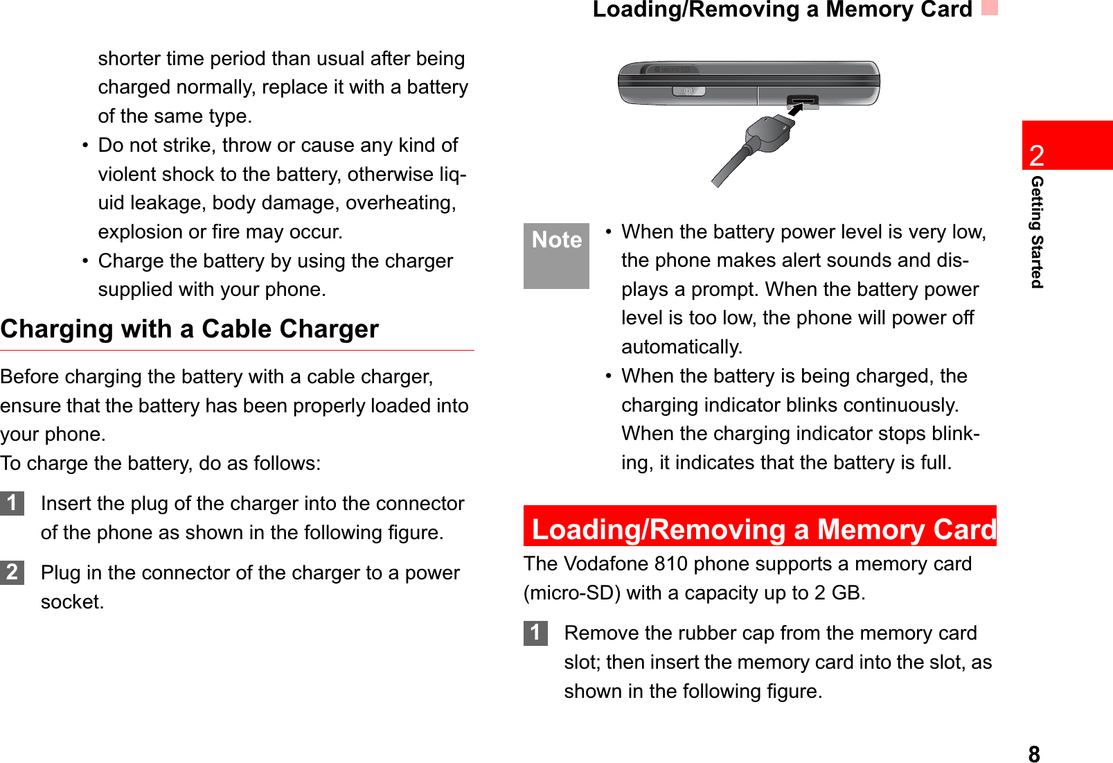Loading/Removing a Memory Card8Getting Started2shorter time period than usual after being charged normally, replace it with a battery of the same type.• Do not strike, throw or cause any kind of violent shock to the battery, otherwise liq-uid leakage, body damage, overheating, explosion or fire may occur.• Charge the battery by using the charger supplied with your phone.Charging with a Cable ChargerBefore charging the battery with a cable charger, ensure that the battery has been properly loaded into your phone.To charge the battery, do as follows:1Insert the plug of the charger into the connector of the phone as shown in the following figure. 2Plug in the connector of the charger to a power socket. Note • When the battery power level is very low, the phone makes alert sounds and dis-plays a prompt. When the battery power level is too low, the phone will power off automatically.• When the battery is being charged, the charging indicator blinks continuously. When the charging indicator stops blink-ing, it indicates that the battery is full.Loading/Removing a Memory CardThe Vodafone 810 phone supports a memory card (micro-SD) with a capacity up to 2 GB.1Remove the rubber cap from the memory card slot; then insert the memory card into the slot, as shown in the following figure.
