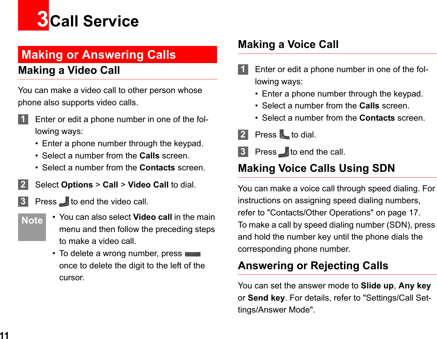 113Call ServiceMaking or Answering CallsMaking a Video CallYou can make a video call to other person whose phone also supports video calls.1Enter or edit a phone number in one of the fol-lowing ways:• Enter a phone number through the keypad.• Select a number from the Calls screen.• Select a number from the Contacts screen.2Select Options &gt; Call &gt; Video Call to dial.3Press to end the video call. Note • You can also select Video call in the main menu and then follow the preceding steps to make a video call.• To delete a wrong number, press   once to delete the digit to the left of the cursor. Making a Voice Call1Enter or edit a phone number in one of the fol-lowing ways:• Enter a phone number through the keypad.• Select a number from the Calls screen.• Select a number from the Contacts screen.2Press to dial.3Press to end the call.Making Voice Calls Using SDNYou can make a voice call through speed dialing. For instructions on assigning speed dialing numbers, refer to &quot;Contacts/Other Operations&quot; on page 17.To make a call by speed dialing number (SDN), press and hold the number key until the phone dials the corresponding phone number.Answering or Rejecting CallsYou can set the answer mode to Slide up,Any keyor Send key. For details, refer to &quot;Settings/Call Set-tings/Answer Mode&quot;.