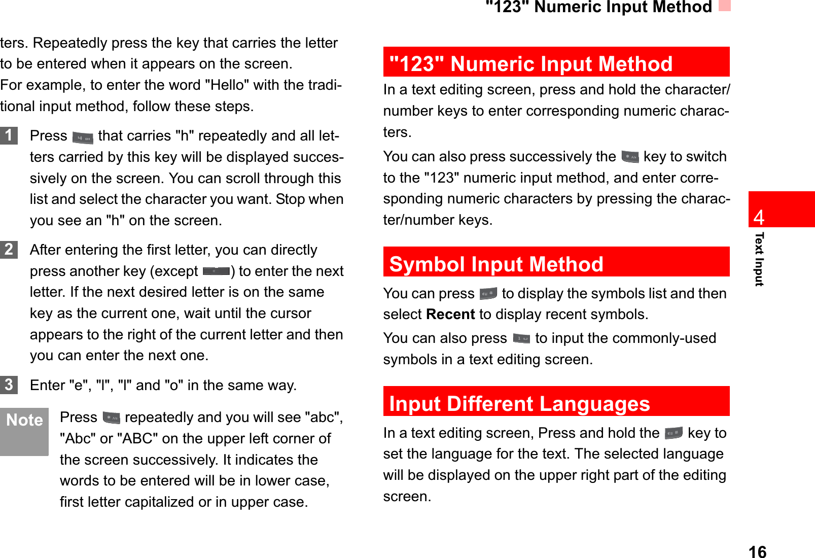 &quot;123&quot; Numeric Input Method16Text Input4ters. Repeatedly press the key that carries the letter to be entered when it appears on the screen.For example, to enter the word &quot;Hello&quot; with the tradi-tional input method, follow these steps.1Press   that carries &quot;h&quot; repeatedly and all let-ters carried by this key will be displayed succes-sively on the screen. You can scroll through this list and select the character you want. Stop when you see an &quot;h&quot; on the screen.2After entering the first letter, you can directly press another key (except  ) to enter the next letter. If the next desired letter is on the same key as the current one, wait until the cursor appears to the right of the current letter and then you can enter the next one. 3Enter &quot;e&quot;, &quot;l&quot;, &quot;l&quot; and &quot;o&quot; in the same way. Note Press   repeatedly and you will see &quot;abc&quot;, &quot;Abc&quot; or &quot;ABC&quot; on the upper left corner of the screen successively. It indicates the words to be entered will be in lower case, first letter capitalized or in upper case.&quot;123&quot; Numeric Input MethodIn a text editing screen, press and hold the character/number keys to enter corresponding numeric charac-ters.You can also press successively the   key to switch to the &quot;123&quot; numeric input method, and enter corre-sponding numeric characters by pressing the charac-ter/number keys.Symbol Input MethodYou can press   to display the symbols list and then select Recent to display recent symbols.You can also press   to input the commonly-used symbols in a text editing screen.Input Different LanguagesIn a text editing screen, Press and hold the   key to set the language for the text. The selected language will be displayed on the upper right part of the editing screen. 