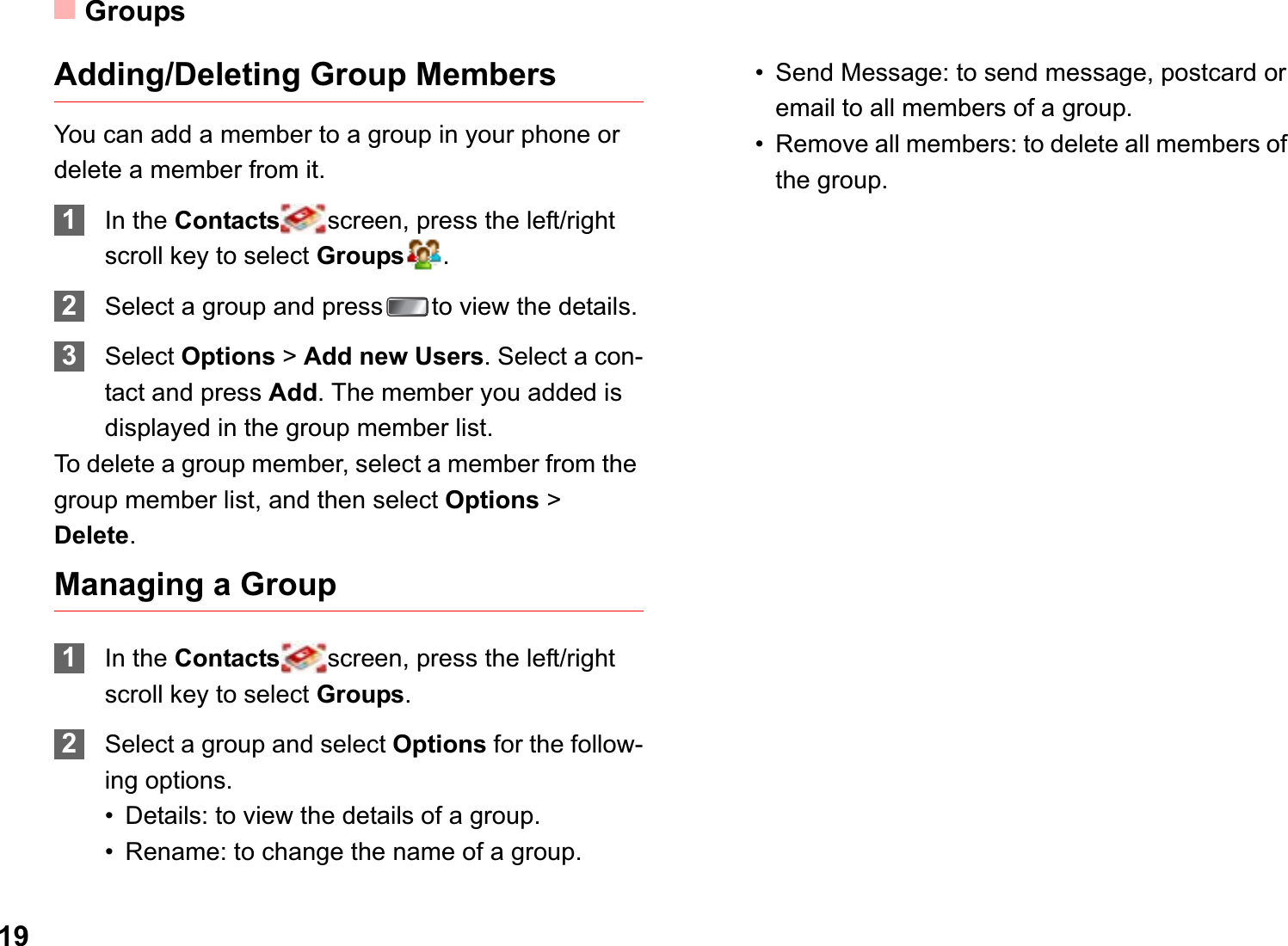 Groups19Adding/Deleting Group MembersYou can add a member to a group in your phone or delete a member from it.1In the Contacts screen, press the left/right scroll key to select Groups .2Select a group and press to view the details.3Select Options &gt;Add new Users. Select a con-tact and press Add. The member you added is displayed in the group member list.To delete a group member, select a member from the group member list, and then select Options &gt; Delete.Managing a Group1In the Contacts screen, press the left/right scroll key to select Groups.2Select a group and select Options for the follow-ing options.• Details: to view the details of a group.• Rename: to change the name of a group.• Send Message: to send message, postcard or email to all members of a group.• Remove all members: to delete all members of the group.