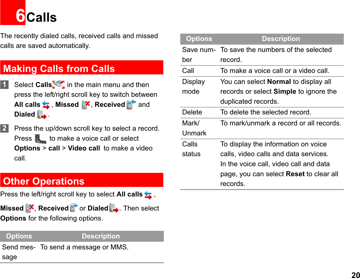 206CallsThe recently dialed calls, received calls and missed calls are saved automatically. Making Calls from Calls1Select Calls  in the main menu and then press the left/right scroll key to switch between All calls ,Missed ,Received and Dialed  .2Press the up/down scroll key to select a record. Press   to make a voice call or select Options &gt; call &gt; Video callto make a video call.Other OperationsPress the left/right scroll key to select All calls ,Missed ,Received or Dialed . Then select Options for the following options.Options DescriptionSend mes-sageTo send a message or MMS.Save num-berTo save the numbers of the selected record.Call To make a voice call or a video call. Display modeYou can select Normal to display all records or select Simple to ignore the duplicated records.Delete To delete the selected record.Mark/UnmarkTo mark/unmark a record or all records.CallsstatusTo display the information on voice calls, video calls and data services.In the voice call, video call and data page, you can select Reset to clear all records.Options Description
