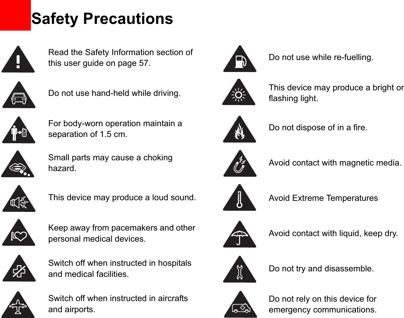 13Read the Safety Information section ofthis user guide on page 57.             Do not use hand-held while driving.For body-worn operation maintain a separation of 1.5 cm.Small parts may cause a choking hazard.This device may produce a loud sound.Keep away from pacemakers and other personal medical devices.Switch off when instructed in hospitals and medical facilities.Switch off when instructed in aircrafts and airports.Do not use while re-fuelling.This device may produce a bright or flashing light.Do not dispose of in a fire.Avoid contact with magnetic media.Avoid Extreme TemperaturesAvoid contact with liquid, keep dry.Do not try and disassemble.Do not rely on this device for emergency communications.Safety Precautions