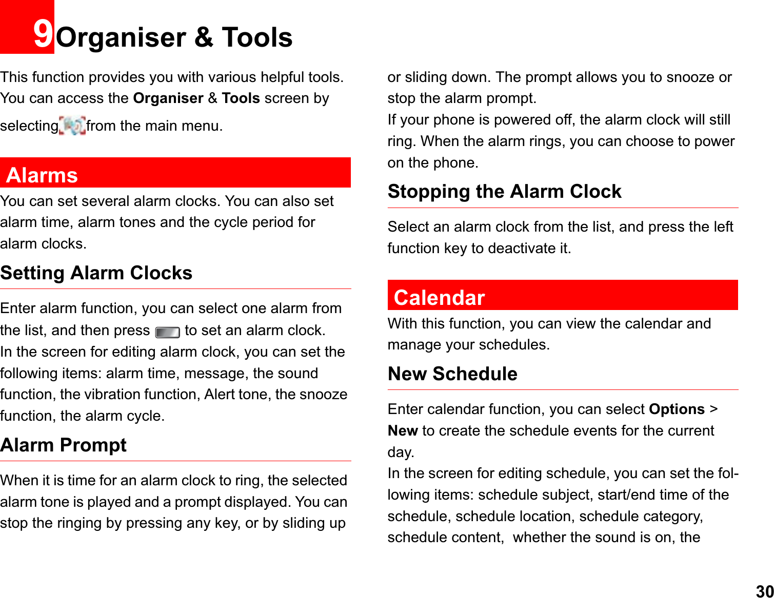 309Organiser &amp; ToolsThis function provides you with various helpful tools. You can access the Organiser &amp; Tools screen by selecting from the main menu.AlarmsYou can set several alarm clocks. You can also set alarm time, alarm tones and the cycle period for alarm clocks.  Setting Alarm ClocksEnter alarm function, you can select one alarm from the list, and then press   to set an alarm clock.In the screen for editing alarm clock, you can set the following items: alarm time, message, the sound function, the vibration function, Alert tone, the snooze function, the alarm cycle.Alarm PromptWhen it is time for an alarm clock to ring, the selected alarm tone is played and a prompt displayed. You can stop the ringing by pressing any key, or by sliding up or sliding down. The prompt allows you to snooze or stop the alarm prompt.If your phone is powered off, the alarm clock will still ring. When the alarm rings, you can choose to power on the phone.Stopping the Alarm ClockSelect an alarm clock from the list, and press the left function key to deactivate it.CalendarWith this function, you can view the calendar and manage your schedules.New ScheduleEnter calendar function, you can select Options &gt; New to create the schedule events for the current day.In the screen for editing schedule, you can set the fol-lowing items: schedule subject, start/end time of the schedule, schedule location, schedule category, schedule content,  whether the sound is on, the 