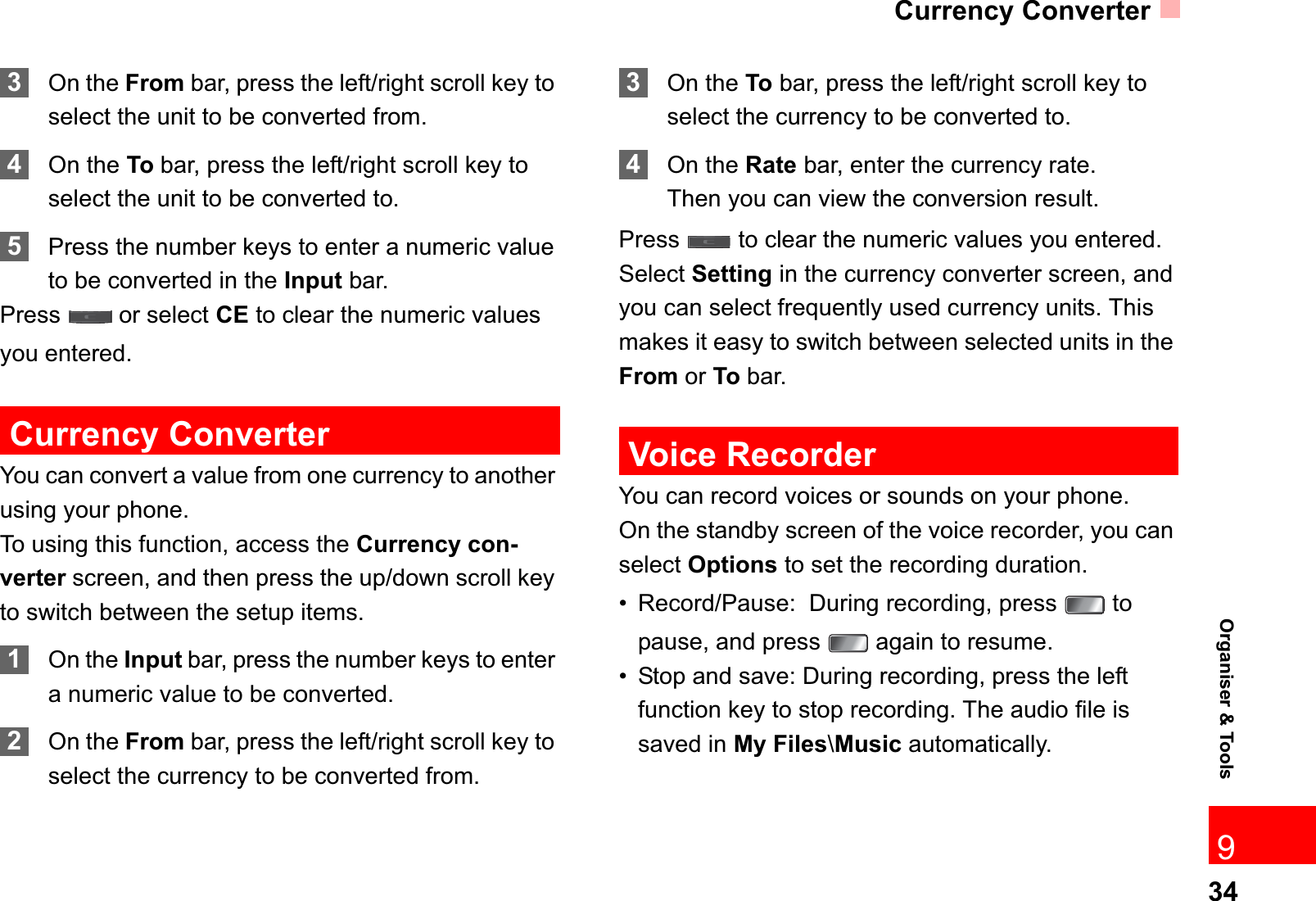 Currency Converter34Organiser &amp; Tools93On the From bar, press the left/right scroll key to select the unit to be converted from.4On the To bar, press the left/right scroll key to select the unit to be converted to.5Press the number keys to enter a numeric value to be converted in the Input bar. Press   or select CE to clear the numeric values you entered.Currency ConverterYou can convert a value from one currency to another using your phone.To using this function, access the Currency con-verter screen, and then press the up/down scroll key to switch between the setup items.1On the Input bar, press the number keys to enter a numeric value to be converted.2On the From bar, press the left/right scroll key to select the currency to be converted from.3On the To bar, press the left/right scroll key to select the currency to be converted to.4On the Rate bar, enter the currency rate.Then you can view the conversion result.Press   to clear the numeric values you entered.Select Setting in the currency converter screen, and you can select frequently used currency units. This makes it easy to switch between selected units in the From or To bar.Voice RecorderYou can record voices or sounds on your phone.  On the standby screen of the voice recorder, you can select Options to set the recording duration.• Record/Pause:  During recording, press   to pause, and press   again to resume.• Stop and save: During recording, press the left function key to stop recording. The audio file is saved in My Files\Music automatically.