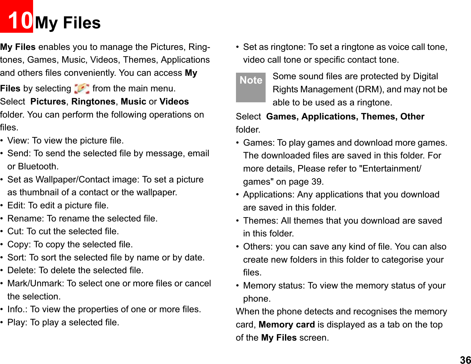 3610My FilesMy Files enables you to manage the Pictures, Ring-tones, Games, Music, Videos, Themes, Applications and others files conveniently. You can access MyFiles by selecting   from the main menu.Select Pictures, Ringtones, Music or Videosfolder. You can perform the following operations on  files.• View: To view the picture file.• Send: To send the selected file by message, email or Bluetooth.• Set as Wallpaper/Contact image: To set a picture as thumbnail of a contact or the wallpaper.• Edit: To edit a picture file.• Rename: To rename the selected file.• Cut: To cut the selected file.• Copy: To copy the selected file.• Sort: To sort the selected file by name or by date.• Delete: To delete the selected file.• Mark/Unmark: To select one or more files or cancel the selection.• Info.: To view the properties of one or more files.• Play: To play a selected file.• Set as ringtone: To set a ringtone as voice call tone, video call tone or specific contact tone. Note Some sound files are protected by Digital Rights Management (DRM), and may not be able to be used as a ringtone.Select Games, Applications, Themes, Other folder.• Games: To play games and download more games. The downloaded files are saved in this folder. For more details, Please refer to &quot;Entertainment/games&quot; on page 39.• Applications: Any applications that you download are saved in this folder.• Themes: All themes that you download are saved in this folder.• Others: you can save any kind of file. You can also create new folders in this folder to categorise your files.• Memory status: To view the memory status of your phone. When the phone detects and recognises the memory card, Memory card is displayed as a tab on the top of the My Files screen.