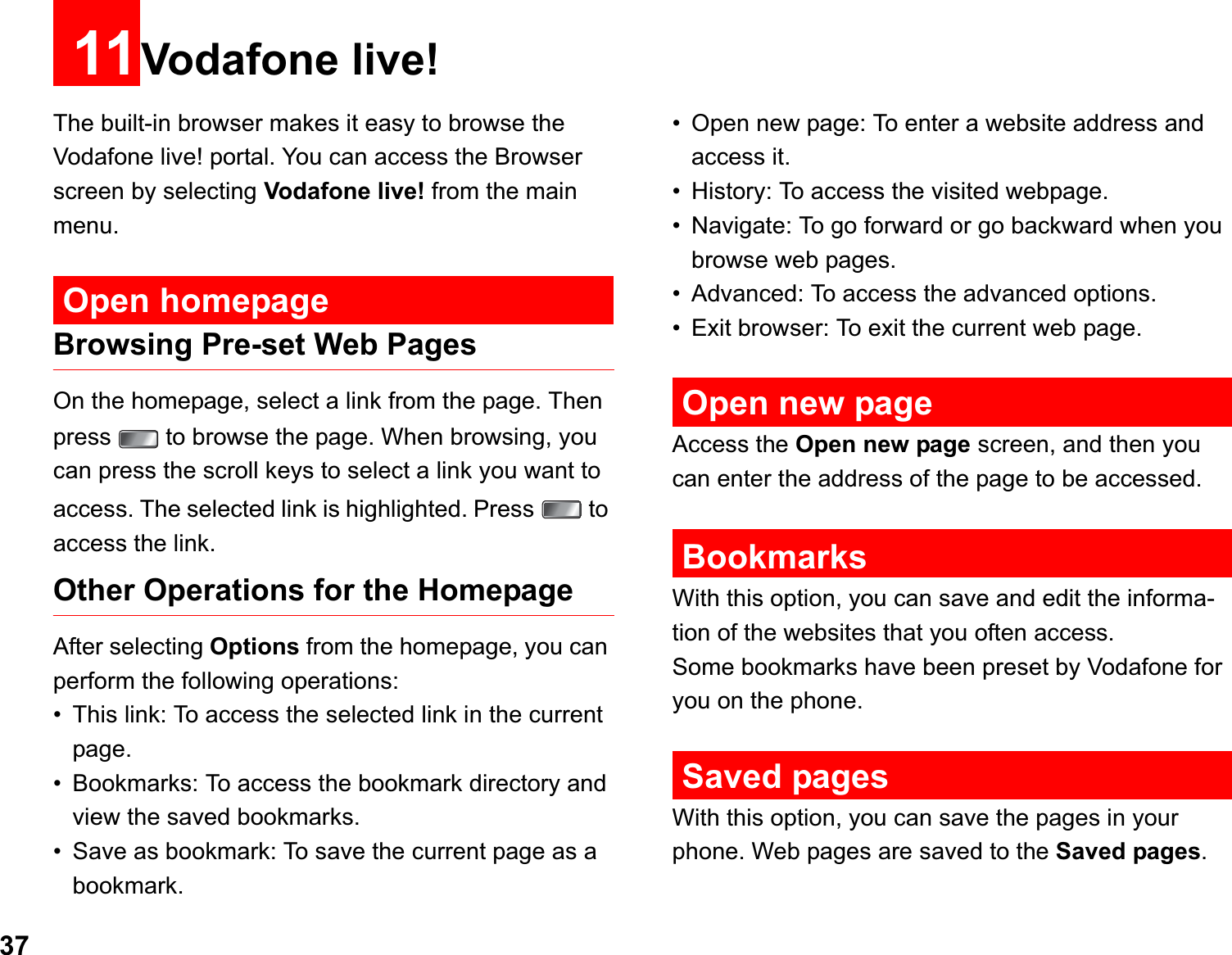 3711Vodafone live!The built-in browser makes it easy to browse the Vodafone live! portal. You can access the Browser screen by selecting Vodafone live! from the main menu.Open homepageBrowsing Pre-set Web PagesOn the homepage, select a link from the page. Then press   to browse the page. When browsing, you can press the scroll keys to select a link you want to access. The selected link is highlighted. Press   to access the link.Other Operations for the HomepageAfter selecting Options from the homepage, you can perform the following operations:• This link: To access the selected link in the current page.• Bookmarks: To access the bookmark directory and view the saved bookmarks.• Save as bookmark: To save the current page as a bookmark.• Open new page: To enter a website address and access it.• History: To access the visited webpage.• Navigate: To go forward or go backward when you browse web pages.• Advanced: To access the advanced options.• Exit browser: To exit the current web page.Open new pageAccess the Open new page screen, and then you can enter the address of the page to be accessed. BookmarksWith this option, you can save and edit the informa-tion of the websites that you often access.Some bookmarks have been preset by Vodafone for you on the phone.Saved pagesWith this option, you can save the pages in your phone. Web pages are saved to the Saved pages.