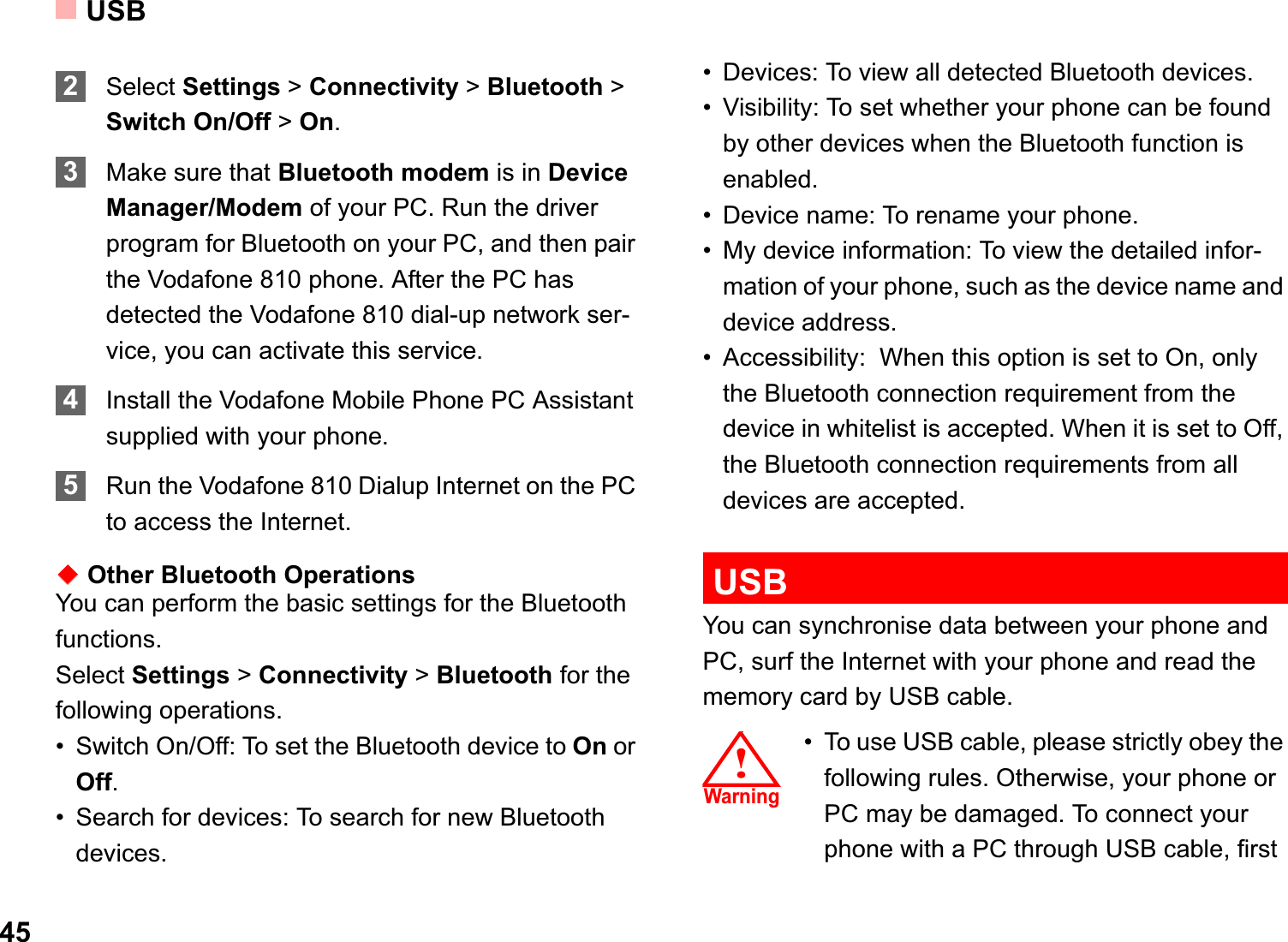 USB452Select Settings &gt; Connectivity &gt; Bluetooth &gt; Switch On/Off &gt; On.3Make sure that Bluetooth modem is in Device Manager/Modem of your PC. Run the driver program for Bluetooth on your PC, and then pair the Vodafone 810 phone. After the PC has detected the Vodafone 810 dial-up network ser-vice, you can activate this service.4Install the Vodafone Mobile Phone PC Assistant supplied with your phone. 5Run the Vodafone 810 Dialup Internet on the PC to access the Internet.ƹOther Bluetooth OperationsYou can perform the basic settings for the Bluetooth functions.Select Settings &gt; Connectivity &gt; Bluetooth for the following operations.• Switch On/Off: To set the Bluetooth device to On or Off.• Search for devices: To search for new Bluetooth devices.• Devices: To view all detected Bluetooth devices.• Visibility: To set whether your phone can be found by other devices when the Bluetooth function is enabled.• Device name: To rename your phone.• My device information: To view the detailed infor-mation of your phone, such as the device name and device address.• Accessibility:  When this option is set to On, only the Bluetooth connection requirement from the device in whitelist is accepted. When it is set to Off, the Bluetooth connection requirements from all devices are accepted.USBYou can synchronise data between your phone and PC, surf the Internet with your phone and read the memory card by USB cable.!䄺ਞ!Warning• To use USB cable, please strictly obey the following rules. Otherwise, your phone or PC may be damaged. To connect your phone with a PC through USB cable, first 