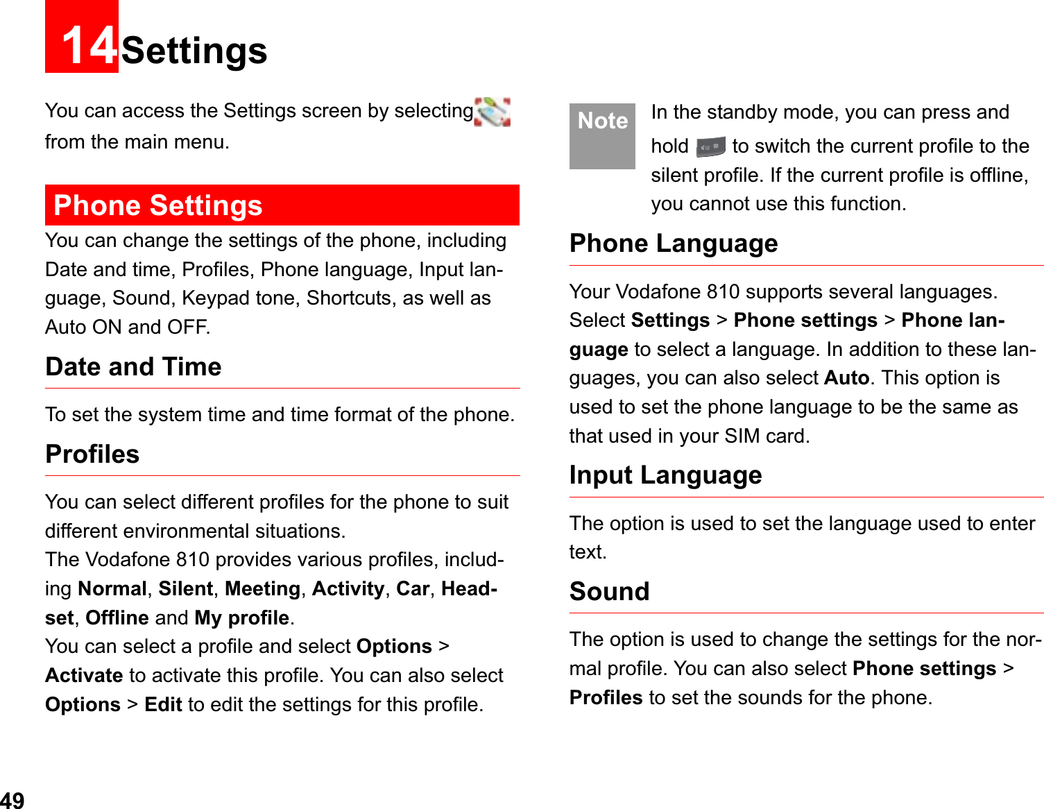 4914SettingsYou can access the Settings screen by selecting from the main menu.Phone SettingsYou can change the settings of the phone, including Date and time, Profiles, Phone language, Input lan-guage, Sound, Keypad tone, Shortcuts, as well as Auto ON and OFF.Date and TimeTo set the system time and time format of the phone.ProfilesYou can select different profiles for the phone to suit different environmental situations.The Vodafone 810 provides various profiles, includ-ing Normal,Silent,Meeting,Activity,Car,Head-set,Offline and My profile.You can select a profile and select Options &gt; Activate to activate this profile. You can also select Options &gt; Edit to edit the settings for this profile.  Note In the standby mode, you can press and hold   to switch the current profile to the silent profile. If the current profile is offline, you cannot use this function.Phone Language Your Vodafone 810 supports several languages. Select Settings &gt; Phone settings &gt;Phone lan-guage to select a language. In addition to these lan-guages, you can also select Auto. This option is used to set the phone language to be the same as that used in your SIM card.Input Language The option is used to set the language used to enter text. SoundThe option is used to change the settings for the nor-mal profile. You can also select Phone settings &gt; Profiles to set the sounds for the phone.