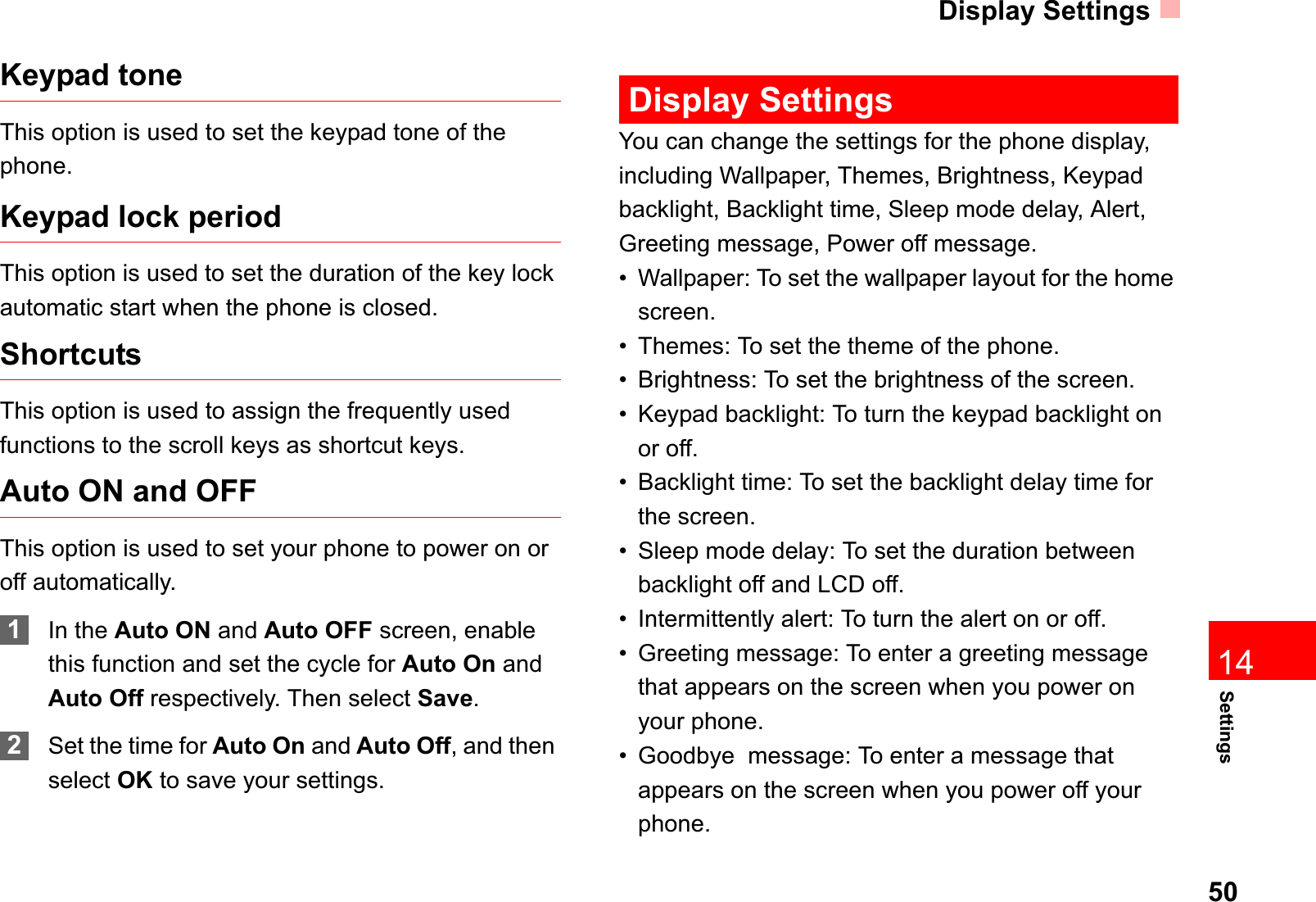 Display Settings50Settings14Keypad toneThis option is used to set the keypad tone of the phone.Keypad lock periodThis option is used to set the duration of the key lock automatic start when the phone is closed. ShortcutsThis option is used to assign the frequently used functions to the scroll keys as shortcut keys.Auto ON and OFFThis option is used to set your phone to power on or off automatically.1In the Auto ON and Auto OFF screen, enable this function and set the cycle for Auto On and Auto Off respectively. Then select Save.2Set the time for Auto On and Auto Off, and then select OK to save your settings.Display SettingsYou can change the settings for the phone display, including Wallpaper, Themes, Brightness, Keypad backlight, Backlight time, Sleep mode delay, Alert,  Greeting message, Power off message.• Wallpaper: To set the wallpaper layout for the home screen.• Themes: To set the theme of the phone.• Brightness: To set the brightness of the screen.• Keypad backlight: To turn the keypad backlight on or off.• Backlight time: To set the backlight delay time for the screen.• Sleep mode delay: To set the duration between backlight off and LCD off.• Intermittently alert: To turn the alert on or off.• Greeting message: To enter a greeting message that appears on the screen when you power on your phone.• Goodbye  message: To enter a message that appears on the screen when you power off your phone.