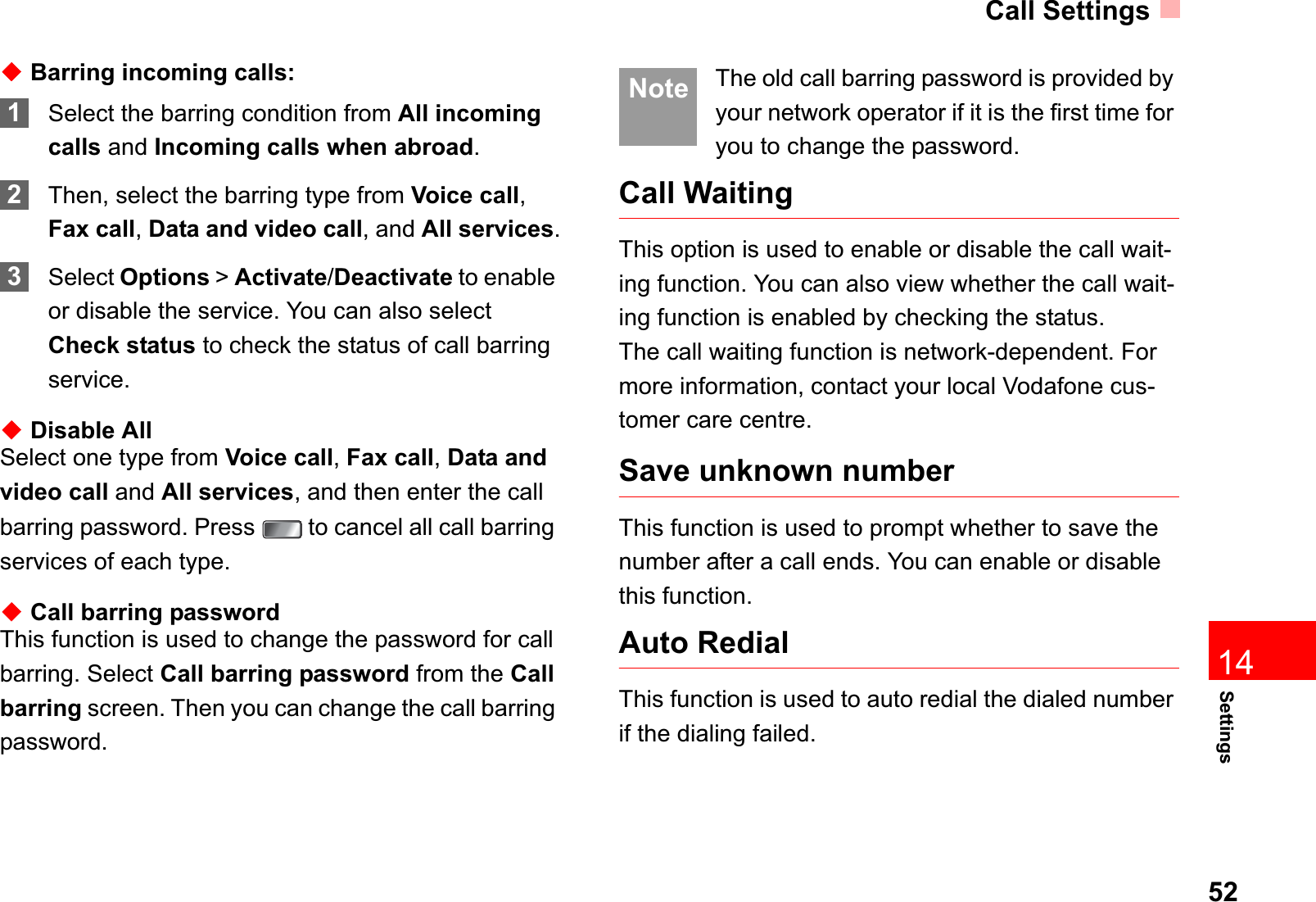 Call Settings52Settings14ƹBarring incoming calls:1Select the barring condition from All incomingcalls and Incoming calls when abroad.2Then, select the barring type from Voice call,Fax call,Data and video call, and All services.3Select Options &gt; Activate/Deactivate to enable or disable the service. You can also select Check status to check the status of call barring service.ƹDisable AllSelect one type from Voice call,Fax call,Data and video call and All services, and then enter the call barring password. Press   to cancel all call barring services of each type.ƹCall barring passwordThis function is used to change the password for call barring. Select Call barring password from the Callbarring screen. Then you can change the call barring password. Note The old call barring password is provided by your network operator if it is the first time for you to change the password.Call WaitingThis option is used to enable or disable the call wait-ing function. You can also view whether the call wait-ing function is enabled by checking the status.The call waiting function is network-dependent. For more information, contact your local Vodafone cus-tomer care centre.Save unknown numberThis function is used to prompt whether to save the number after a call ends. You can enable or disable this function.Auto RedialThis function is used to auto redial the dialed number if the dialing failed.