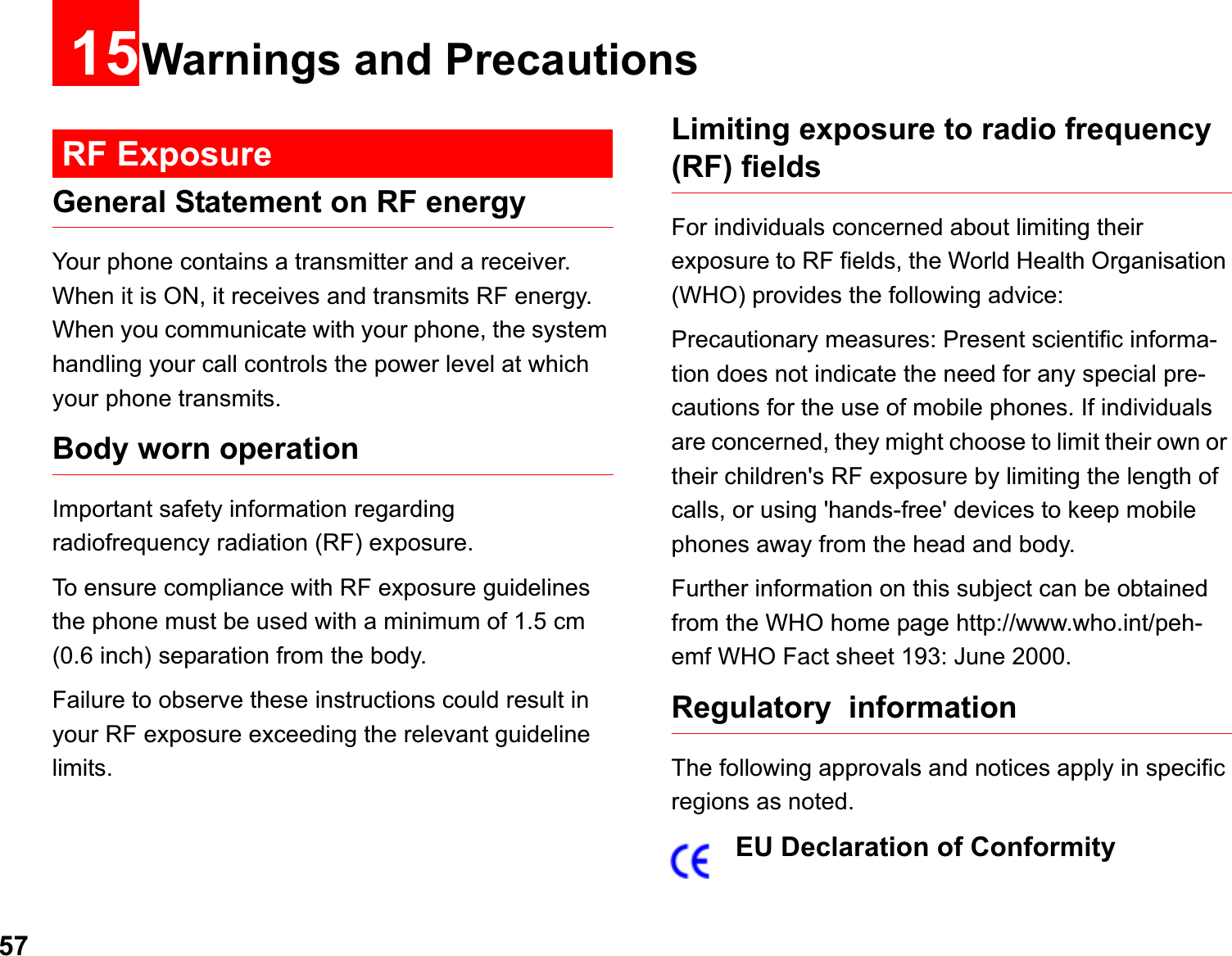 5715Warnings and PrecautionsRF ExposureGeneral Statement on RF energyYour phone contains a transmitter and a receiver. When it is ON, it receives and transmits RF energy. When you communicate with your phone, the system handling your call controls the power level at which your phone transmits.Body worn operation Important safety information regarding  radiofrequency radiation (RF) exposure. To ensure compliance with RF exposure guidelines the phone must be used with a minimum of 1.5 cm (0.6 inch) separation from the body.Failure to observe these instructions could result in your RF exposure exceeding the relevant guideline limits. Limiting exposure to radio frequency (RF) fieldsFor individuals concerned about limiting their exposure to RF fields, the World Health Organisation (WHO) provides the following advice:Precautionary measures: Present scientific informa-tion does not indicate the need for any special pre-cautions for the use of mobile phones. If individuals are concerned, they might choose to limit their own or their children&apos;s RF exposure by limiting the length of calls, or using &apos;hands-free&apos; devices to keep mobile phones away from the head and body.Further information on this subject can be obtained from the WHO home page http://www.who.int/peh-emf WHO Fact sheet 193: June 2000.Regulatory  informationThe following approvals and notices apply in specific regions as noted.EU Declaration of Conformity