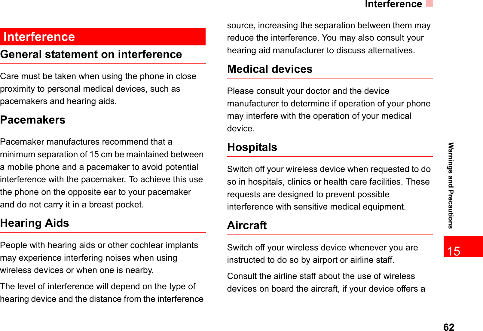 Interference6215Warnings and PrecautionsInterferenceGeneral statement on interferenceCare must be taken when using the phone in close proximity to personal medical devices, such as pacemakers and hearing aids.PacemakersPacemaker manufactures recommend that a minimum separation of 15 cm be maintained between a mobile phone and a pacemaker to avoid potential interference with the pacemaker. To achieve this use the phone on the opposite ear to your pacemaker and do not carry it in a breast pocket. Hearing AidsPeople with hearing aids or other cochlear implants may experience interfering noises when using wireless devices or when one is nearby.The level of interference will depend on the type of hearing device and the distance from the interference source, increasing the separation between them may reduce the interference. You may also consult your hearing aid manufacturer to discuss alternatives.Medical devicesPlease consult your doctor and the device manufacturer to determine if operation of your phone may interfere with the operation of your medical device.HospitalsSwitch off your wireless device when requested to do so in hospitals, clinics or health care facilities. These requests are designed to prevent possible interference with sensitive medical equipment.AircraftSwitch off your wireless device whenever you are instructed to do so by airport or airline staff.Consult the airline staff about the use of wireless devices on board the aircraft, if your device offers a 