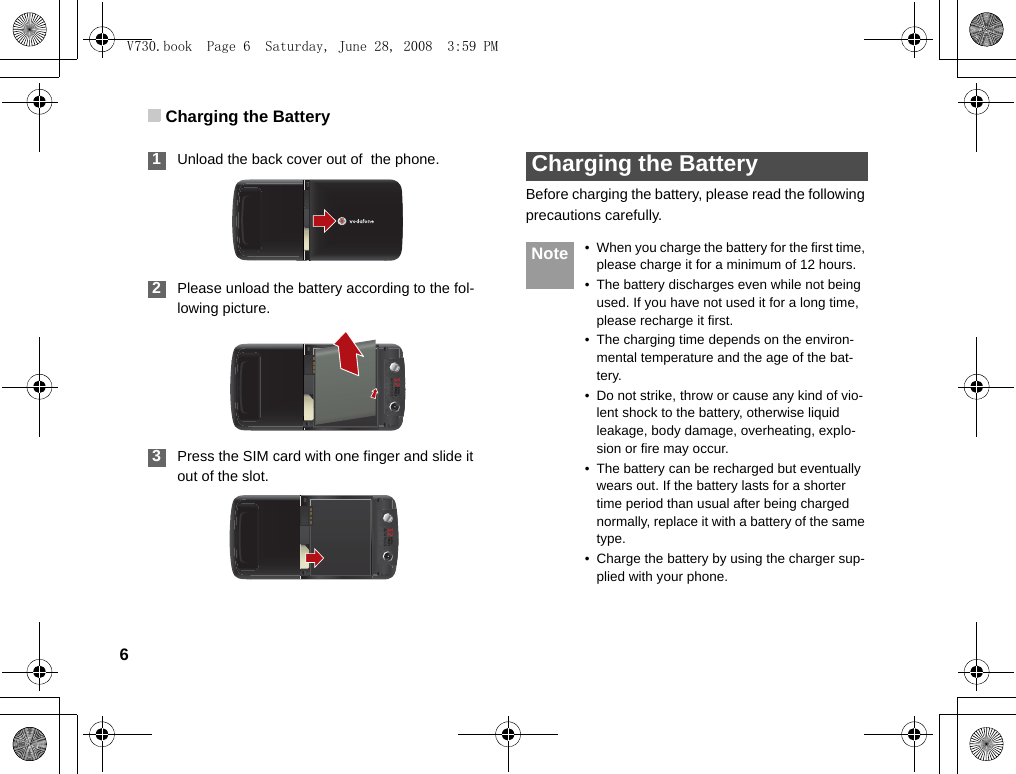 Charging the Battery6 1Unload the back cover out of  the phone. 2Please unload the battery according to the fol-lowing picture. 3Press the SIM card with one finger and slide it out of the slot. Charging the BatteryBefore charging the battery, please read the following precautions carefully. Note • When you charge the battery for the first time, please charge it for a minimum of 12 hours.• The battery discharges even while not being used. If you have not used it for a long time, please recharge it first.• The charging time depends on the environ-mental temperature and the age of the bat-tery.• Do not strike, throw or cause any kind of vio-lent shock to the battery, otherwise liquid leakage, body damage, overheating, explo-sion or fire may occur.• The battery can be recharged but eventually wears out. If the battery lasts for a shorter time period than usual after being charged normally, replace it with a battery of the same type.• Charge the battery by using the charger sup-plied with your phone.V730.book  Page 6  Saturday, June 28, 2008  3:59 PM