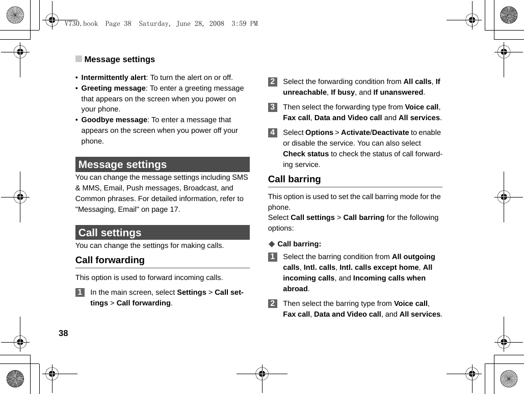 Message settings38•Intermittently alert: To turn the alert on or off.•Greeting message: To enter a greeting message that appears on the screen when you power on your phone.•Goodbye message: To enter a message that appears on the screen when you power off your phone. Message settingsYou can change the message settings including SMS &amp; MMS, Email, Push messages, Broadcast, and Common phrases. For detailed information, refer to &quot;Messaging, Email&quot; on page 17.  Call settingsYou can change the settings for making calls.Call forwardingThis option is used to forward incoming calls. 1In the main screen, select Settings &gt; Call set-tings &gt; Call forwarding. 2Select the forwarding condition from All calls, If unreachable, If busy, and If unanswered. 3Then select the forwarding type from Voice call, Fax call, Data and Video call and All services. 4Select Options &gt; Activate/Deactivate to enable or disable the service. You can also select Check status to check the status of call forward-ing service.Call barringThis option is used to set the call barring mode for the phone.Select Call settings &gt; Call barring for the following options:◆ Call barring: 1Select the barring condition from All outgoing calls, Intl. calls, Intl. calls except home, All incoming calls, and Incoming calls when abroad. 2Then select the barring type from Voice call, Fax call, Data and Video call, and All services.V730.book  Page 38  Saturday, June 28, 2008  3:59 PM