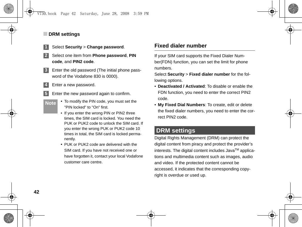 DRM settings42 1Select Security &gt; Change password. 2Select one item from Phone password, PIN code, and PIN2 code. 3Enter the old password (The initial phone pass-word of the Vodafone 830 is 0000). 4Enter a new password. 5Enter the new password again to confirm. Note •To modify the PIN code, you must set the &quot;PIN locked&quot; to &quot;On&quot; first.• If you enter the wrong PIN or PIN2 three times, the SIM card is locked. You need the PUK or PUK2 code to unlock the SIM card. If you enter the wrong PUK or PUK2 code 10 times in total, the SIM card is locked perma-nently.•PUK or PUK2 code are delivered with the SIM card. If you have not received one or have forgotten it, contact your local Vodafone customer care centre.Fixed dialer numberIf your SIM card supports the Fixed Dialer Num-ber(FDN) function, you can set the limit for phone numbers.Select Security &gt; Fixed dialer number for the fol-lowing options.•Deactivated / Activated: To disable or enable the FDN function, you need to enter the correct PIN2 code. •My Fixed Dial Numbers: To create, edit or delete the fixed dialer numbers, you need to enter the cor-rect PIN2 code.  DRM settingsDigital Rights Management (DRM) can protect the digital content from piracy and protect the provider’s interests. The digital content includes JavaTM applica-tions and multimedia content such as images, audio and video. If the protected content cannot be accessed, it indicates that the corresponding copy-right is overdue or used up. V730.book  Page 42  Saturday, June 28, 2008  3:59 PM