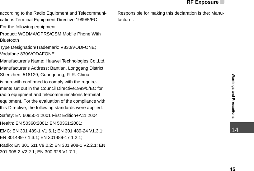 RF Exposure4514Warnings and Precautionsaccording to the Radio Equipment and Telecommuni-cations Terminal Equipment Directive 1999/5/ECFor the following equipment Product: WCDMA/GPRS/GSM Mobile Phone With BluetoothType Designation/Trademark: V830/VODFONE; Vodafone 830/VODAFONEManufacturer&apos;s Name: Huawei Technologies Co.,Ltd.Manufacturer&apos;s Address: Bantian, Longgang District, Shenzhen, 518129, Guangdong, P. R. China.is herewith confirmed to comply with the require-ments set out in the Council Directive1999/5/EC for radio equipment and telecommunications terminal equipment. For the evaluation of the compliance with this Directive, the following standards were applied:Safety: EN 60950-1:2001 First Edition+A11:2004Health: EN 50360:2001; EN 50361:2001;EMC: EN 301 489-1 V1.6.1; EN 301 489-24 V1.3.1; EN 301489-7 1.3.1; EN 301489-17 1.2.1;Radio: EN 301 511 V9.0.2; EN 301 908-1 V2.2.1; EN 301 908-2 V2.2.1; EN 300 328 V1.7.1;Responsible for making this declaration is the: Manu-facturer. 