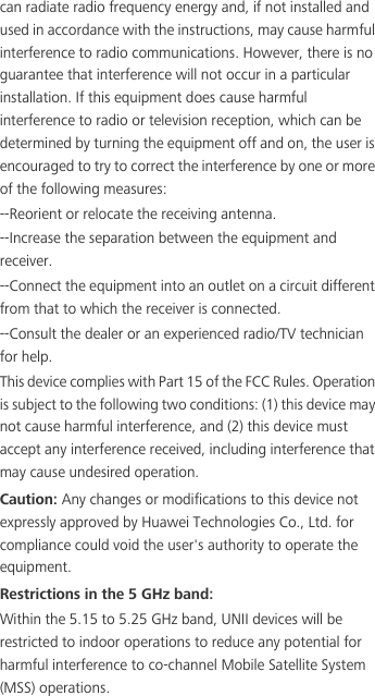 can radiate radio frequency energy and, if not installed and used in accordance with the instructions, may cause harmful interference to radio communications. However, there is no guarantee that interference will not occur in a particular installation. If this equipment does cause harmful interference to radio or television reception, which can be determined by turning the equipment off and on, the user is encouraged to try to correct the interference by one or more of the following measures:--Reorient or relocate the receiving antenna.--Increase the separation between the equipment and receiver.--Connect the equipment into an outlet on a circuit different from that to which the receiver is connected.--Consult the dealer or an experienced radio/TV technician for help.This device complies with Part 15 of the FCC Rules. Operation is subject to the following two conditions: (1) this device may not cause harmful interference, and (2) this device must accept any interference received, including interference that may cause undesired operation.Caution: Any changes or modifications to this device not expressly approved by Huawei Technologies Co., Ltd. for compliance could void the user&apos;s authority to operate the equipment.Restrictions in the 5 GHz band:Within the 5.15 to 5.25 GHz band, UNII devices will be restricted to indoor operations to reduce any potential for harmful interference to co-channel Mobile Satellite System (MSS) operations.