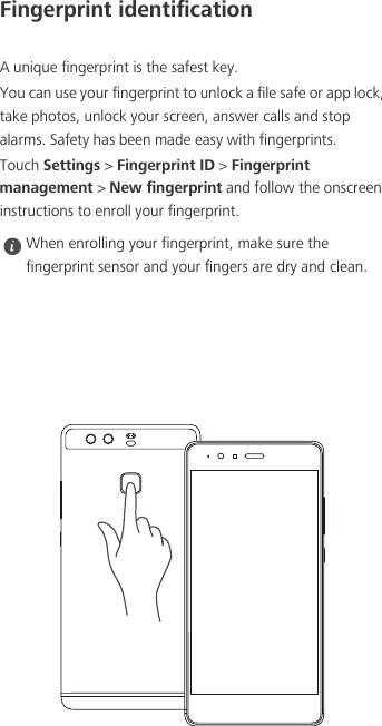 Fingerprint identificationA unique fingerprint is the safest key.You can use your fingerprint to unlock a file safe or app lock, take photos, unlock your screen, answer calls and stop alarms. Safety has been made easy with fingerprints.Touch Settings &gt; Fingerprint ID &gt; Fingerprint management &gt; New fingerprint and follow the onscreen instructions to enroll your fingerprint. When enrolling your fingerprint, make sure the fingerprint sensor and your fingers are dry and clean.