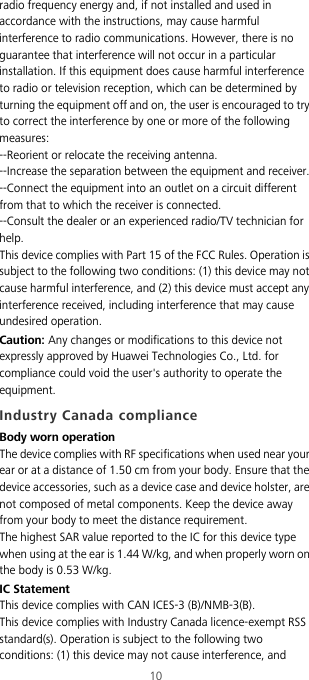10radio frequency energy and, if not installed and used in accordance with the instructions, may cause harmful interference to radio communications. However, there is no guarantee that interference will not occur in a particular installation. If this equipment does cause harmful interference to radio or television reception, which can be determined by turning the equipment off and on, the user is encouraged to try to correct the interference by one or more of the following measures:--Reorient or relocate the receiving antenna.--Increase the separation between the equipment and receiver.--Connect the equipment into an outlet on a circuit different from that to which the receiver is connected.--Consult the dealer or an experienced radio/TV technician for help.This device complies with Part 15 of the FCC Rules. Operation is subject to the following two conditions: (1) this device may not cause harmful interference, and (2) this device must accept any interference received, including interference that may cause undesired operation.Caution: Any changes or modifications to this device not expressly approved by Huawei Technologies Co., Ltd. for compliance could void the user&apos;s authority to operate the equipment.Industry Canada complianceBody worn operationThe device complies with RF specifications when used near your ear or at a distance of 1.50 cm from your body. Ensure that the device accessories, such as a device case and device holster, are not composed of metal components. Keep the device away from your body to meet the distance requirement.The highest SAR value reported to the IC for this device type when using at the ear is 1.44 W/kg, and when properly worn on the body is 0.53 W/kg.IC StatementThis device complies with CAN ICES-3 (B)/NMB-3(B).This device complies with Industry Canada licence-exempt RSS standard(s). Operation is subject to the following two conditions: (1) this device may not cause interference, and 