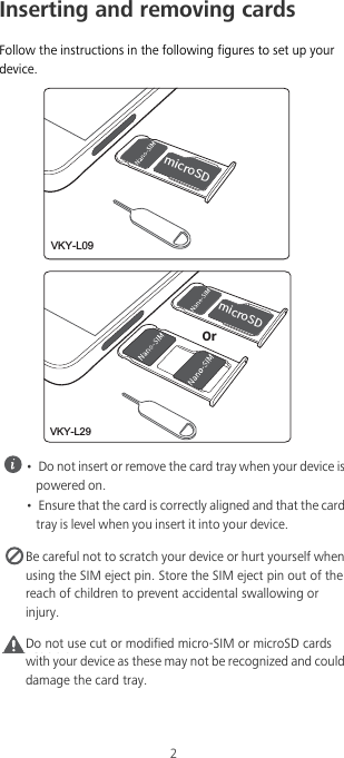 2Inserting and removing cardsFollow the instructions in the following figures to set up your device. •  Do not insert or remove the card tray when your device is powered on.•  Ensure that the card is correctly aligned and that the card tray is level when you insert it into your device. Be careful not to scratch your device or hurt yourself when using the SIM eject pin. Store the SIM eject pin out of the reach of children to prevent accidental swallowing or injury.Caution Do not use cut or modified micro-SIM or microSD cards with your device as these may not be recognized and could damage the card tray.NJDSP4%VKY-L09NJDSP4%0SVKY-L29