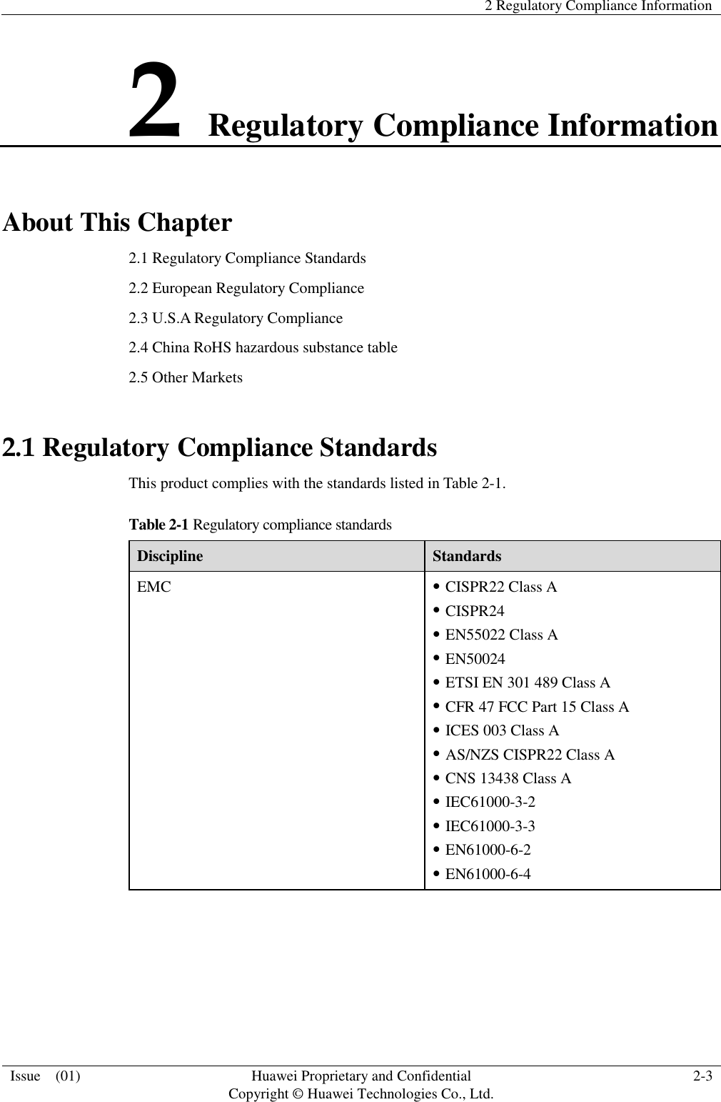   2 Regulatory Compliance Information  Issue    (01) Huawei Proprietary and Confidential                                     Copyright © Huawei Technologies Co., Ltd. 2-3  2 Regulatory Compliance Information About This Chapter 2.1 Regulatory Compliance Standards 2.2 European Regulatory Compliance 2.3 U.S.A Regulatory Compliance 2.4 China RoHS hazardous substance table 2.5 Other Markets 2.1 Regulatory Compliance Standards This product complies with the standards listed in Table 2-1. Table 2-1 Regulatory compliance standards Discipline Standards EMC  CISPR22 Class A  CISPR24  EN55022 Class A  EN50024  ETSI EN 301 489 Class A  CFR 47 FCC Part 15 Class A  ICES 003 Class A  AS/NZS CISPR22 Class A  CNS 13438 Class A  IEC61000-3-2  IEC61000-3-3  EN61000-6-2  EN61000-6-4 