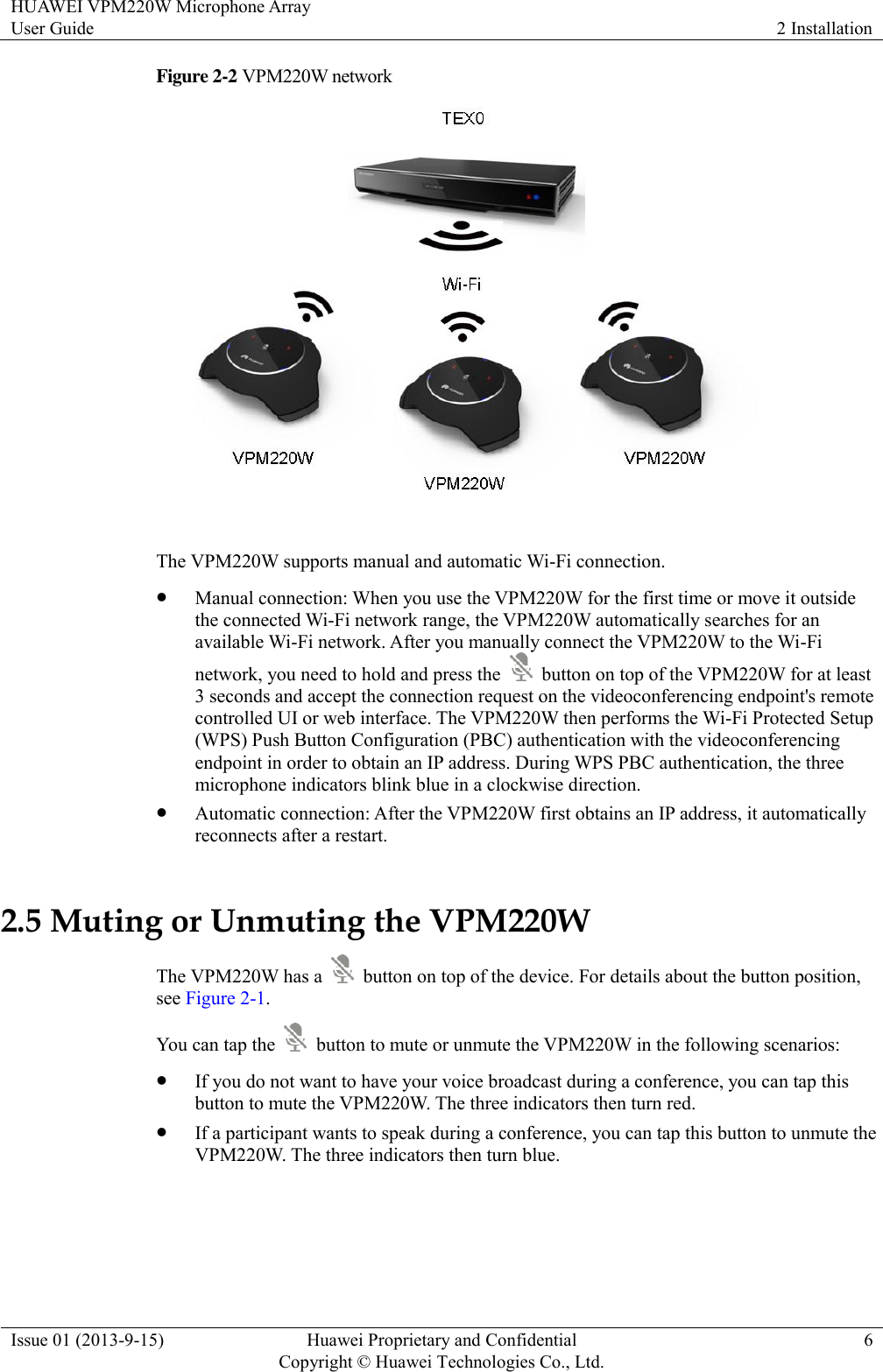 HUAWEI VPM220W Microphone Array User Guide 2 Installation  Issue 01 (2013-9-15) Huawei Proprietary and Confidential                                     Copyright © Huawei Technologies Co., Ltd. 6  Figure 2-2 VPM220W network   The VPM220W supports manual and automatic Wi-Fi connection.  Manual connection: When you use the VPM220W for the first time or move it outside the connected Wi-Fi network range, the VPM220W automatically searches for an available Wi-Fi network. After you manually connect the VPM220W to the Wi-Fi network, you need to hold and press the    button on top of the VPM220W for at least 3 seconds and accept the connection request on the videoconferencing endpoint&apos;s remote controlled UI or web interface. The VPM220W then performs the Wi-Fi Protected Setup (WPS) Push Button Configuration (PBC) authentication with the videoconferencing endpoint in order to obtain an IP address. During WPS PBC authentication, the three microphone indicators blink blue in a clockwise direction.  Automatic connection: After the VPM220W first obtains an IP address, it automatically reconnects after a restart. 2.5 Muting or Unmuting the VPM220W The VPM220W has a    button on top of the device. For details about the button position, see Figure 2-1. You can tap the    button to mute or unmute the VPM220W in the following scenarios:  If you do not want to have your voice broadcast during a conference, you can tap this button to mute the VPM220W. The three indicators then turn red.  If a participant wants to speak during a conference, you can tap this button to unmute the VPM220W. The three indicators then turn blue. 